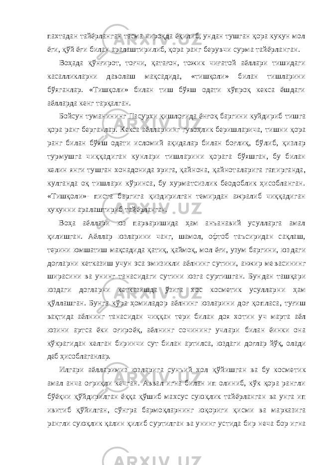 пахтадан тайёрланган тасма чироқда ёқилиб, ундан тушган қора кукун мол ёги, қўй ёғи билан аралаштирилиб, қора ранг берувчи сурма тайёрланган. Воҳада қўнғирот, тоғчи, қатағон, тожик чиғатой аёллари тишидаги касалликларни даволаш мақсадида, «тишқоли» билан тишларини бўяганлар. «Тишқоли» билан тиш бўяш одати кўпроқ кекса ёшдаги аёлларда кенг тарқалган. Бойсун туманининг Пасурхи қишлоғида ёнғоқ баргини куйдириб тишга қора ранг берганлар. Кекса аёлларнинг гувоҳлик беришларича, тишни қора ранг билан бўяш одати исломий ақидалар билан боғлиқ, бўлиб, қизлар турмушга чиққадиган кунлари тишларини қорага бўяшган, бу билан келин янги тушган хонадонида эрига, қайнона, қайноталарига гапирганда, кулганда оқ тишлари кўринса, бу хурматсизлик беодоблик ҳисобланган. «Тишқоли»- писта баргига қиздирилган темирдан ажралиб чиққадиган кукунни аралаштириб тай ёрланган. Воҳа аёллари юз парваришида ҳам анъанавий усулларга амал қилишган. Аёллар юзларини чанг, шамол, офтоб таъсиридан сақлаш, терини юмшатиш мақсадида қатиқ, қаймоқ, мол ёғи, узум баргини, юз даги доғларни кетказиш учун эса эмизикли аёлнинг сутини, анжир ме васининг ширасини ва унинг танасидаги сутини юзга суртишган. Бун дан ташқари юздаги догларни кетказишда ўзига хос косметик усуллар ни ҳам қўллашган. Бунга кўра ҳомиладор аёлнинг юзларини доғ қо пласа, туғиш вақтида аёлнинг танасидан чиққан тери билан доя хо тин уч марта аёл юзини артса ёки оғироёқ, аёлнинг сочининг учлари билан ёинки она кўкрагидан келган биринчи сут билан артилса, юздаги доғлар йўқ, олади деб ҳисоблаганлар. Илгари аёлларимиз юзларига сунъий хол қ ўйишган ва бу косме тик амал анча о ғ ри қ ли кечган. Аввал игна билан ип олиниб, кўк қора рангли бўёқни қ ўйдирилган ёққа қўшиб махсус сую қ лик тайёрланган ва унга ип ивитиб қ ўйилган, сўнгра бармо қ ларнинг юқориги қисми ва марказига рангли сую қ лик қалин қилиб суртилган ва унинг устида бир неча бор игна 