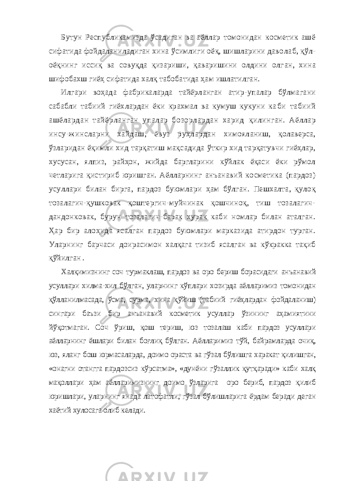 Бутун Республикамизда ўсадиган ва аёллар томонидан косметик ашё сифатида фойдаланиладиган хина ўсимлиги оёқ, шишларини даво лаб, қўл- оёқнинг иссиқ ва совуқда қизариши, қаваришини олдини олг ан, хина шифобахш гиёҳ сифатида халқ табобатида ҳам ишлатилган. Илгари воҳада фабрикаларда тайёрланган атир- упалар бўлмагани сабабли табиий гиёхлардан ёки крахмал ва кумуш кукуни ка би табиий ашёлардан тайёрланган упалар бозорлардан харид қилинган. Аёллар инсу-жинсларни хайдаш, ёвуз руҳлардан химояланиш, қолаверса, ўзларидан ёқимли хид тарқатиш мақсадида ўткир хид тарқатувчи гиёҳлар, хусусан, ялпиз, райҳон, жийда баргларини кўйлак ёқаси ёки рўмол четларига қистириб юришган. Аёлларнинг анъанавий косметика (пардоз) усуллари билан бирга, пардоз буюмла ри ҳам бўлган. Пешхалта, қулоқ тозалагич-қушковак қоштергич-муйчинак қошчиноқ, тиш тозалагич- дандонковак, бурун тозалагич-барак хурак каби номлар билан аталган. Ҳар бир алоҳида ясалган пардоз буюмлари марказида атирдон турган. Уларнинг барчаси доира симон халқага тизиб ясалган ва кўкракка тақиб қўйилган . Халқимизнинг соч турмаклаш, пардоз ва оро бериш борасидаги анъанавий усуллари хилма-хил бўлган, уларнинг кўплари хозирда аёл ларимиз томонидан қўлланилмасада, ўсма, сурма, хина қўйиш (табиий гиёҳлардан фойдаланиш) сингари баъзи бир анъанавий косметик усул лар ўзининг аҳамиятини йўқотмаган. Соч ўриш, қош териш, юз тоза лаш каби пардоз усуллари аёлларнинг ёшлари билан боғлиқ бўлган. Аёлларимиз тўй, байрамларда очиқ, юз, яланг бош юрмасаларда, доимо ораста ва гўзал бўлишга харакат қилишган, «онагни отангга пар дозсиз кўрсатма», «дунёни гўзаллик қутқаради» каби халқ мақоллари ҳам аёлларимизнинг доимо ўзларига оро бериб, пардоз қилиб юришла ри, уларнинг янада латофатли, гўзал бўлишларига ёрдам беради деган хаётий хулосага олиб келади. 