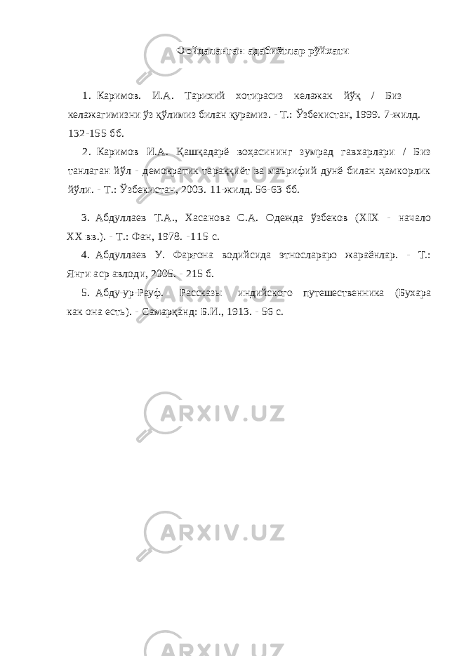 Фойдаланган адабиётлар рўйхати 1. Каримов . И.А. Тарихий хотирасиз келажак йўқ / Биз келажагимизни ўз қўлимиз билан қурамиз. - Т.: Ўзбекистан, 1999. 7-жилд. 132-155 бб . 2. Каримов И.А. Қа ш қа дарё воҳасининг зумрад гавхарлари / Биз танлаган йўл - демократик тараққиёт ва маърифий дунё билан ҳамкорлик йўли. - Т.: Ўзбекистан, 2003. 11-жилд. 56-63 бб . 3. Абдуллаев Т.А., Хасанова С.А. Одежда ўзбеков ( XIX - начало XX вв.). - Т.: Фан, 1978. - 1 1 5 с. 4. Абдуллаев У. Фар ғ она водийсида этнослараро жараёнлар. - Т.: Янги аср авлоди, 2005. - 215 б. 5. Абду-ур-Рауф. Рассказы индийского путешественника (Бухара как она есть). - Самарқанд: Б.И., 1913. - 56 с. 