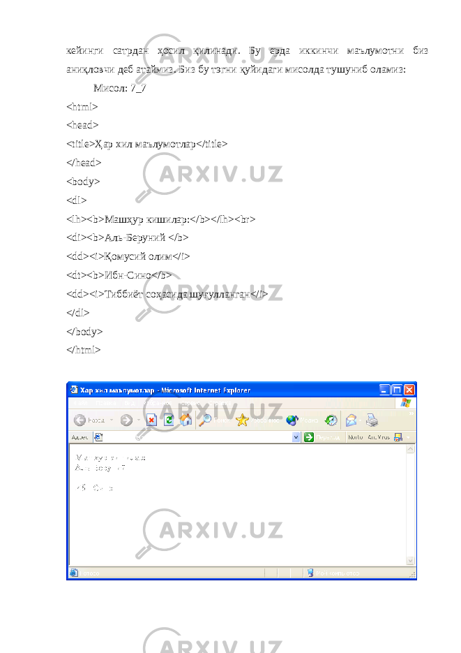 кейинги сатрдан ҳ осил қилинади . Бу ерда иккинчи маълумотни биз аниқловчи деб атаймиз . Биз бу тэгни қуйидаги мисолда тушуниб оламиз : Мисол : 7_7 <html> <head> <title> Ҳ ар хил маълумотлар</title> </head> <body> <dl> <lh><b> Маш ҳ ур кишилар :</b></lh><br> < di >< b >Аль-Беруний </ b > <dd><i>Қ омусий олим </i> <dt><b> Ибн - Сино </b> <dd><i> Тиббиёт со ҳ асида шуғулланган </i> </ dl > </ body > </ html > 