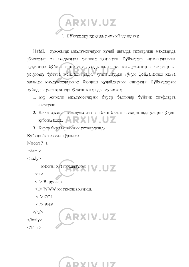 1. Рўйхатлар ҳ ақида умумий тушунча HTML ҳужжатда маълумотларни қулай шаклда тасвирлаш мақсадида рўйхатлар ва жадваллар ташкил қилинган. Рўйхатлар элементларини нуқталари бўйича тартибласа, жадвалллар эса маълумотларни сатрлар ва устунлар бўйича жойлаштиради. Рўйхатлардан тў ғ ри фойдаланиш ка т та ҳажмли маълумотларнинг ўқилиш қулайлигини оширади. Рўйхатларни қуйидаги учта ҳолатда қўллаш мақсадга мувофиқ: 1. Бир жинсли маълумотларни бирор белгилар бўйича синфларга ажратиш; 2. Катта ҳажмли маълумотларни абзац билан тасвирлашда уларни ў қ иш қийинлашса; 3. Бирор бир жараённни тасвирлашда ; Қуйида биз мисол кўрамиз: Мисол 7_1 < html > < body > менинг қизи қ ишларим. < ul > < li > Вируслар < li > WWW ни тамоша қилиш. <li> CGI <li> PHP </ ul> </ body > </ html > 