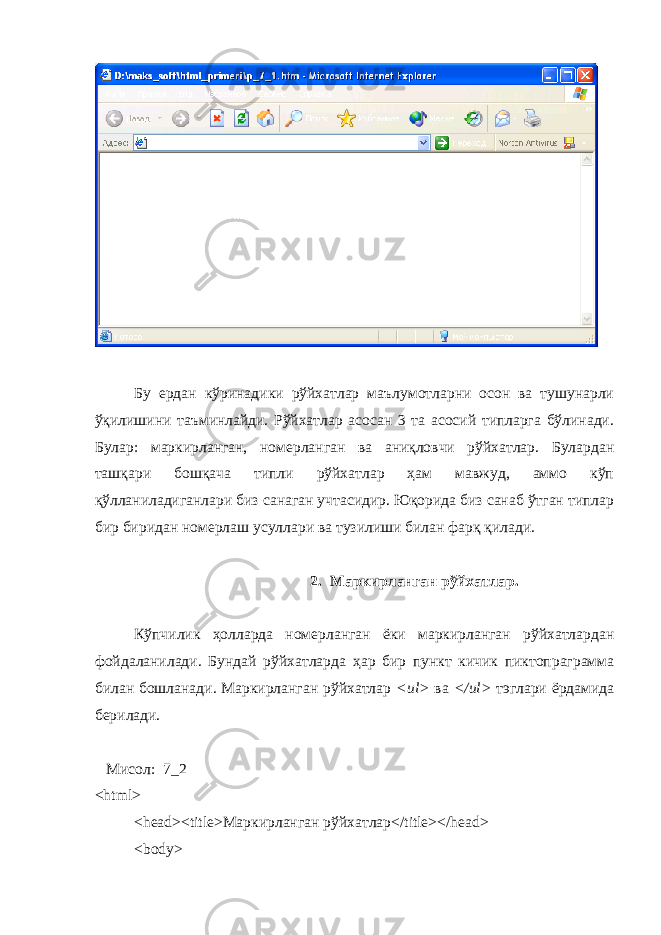 Бу ердан кўринадики рўйхатлар маълумотларни осон ва тушунарли ўқилишини таъминлайди. Рўйхатлар асосан 3 та асосий типларга бўлинади. Булар: маркирланган, номерланган ва аниқловчи рўйхатлар. Булардан ташқари бошқача типли рўйхатлар ҳам мавжуд, аммо кўп қўлланиладиганлари биз санаган учтасидир. Юқорида биз санаб ўтган типлар бир биридан номерлаш усуллари ва тузилиши билан фарқ қилади. 2. Маркирланган рўйхатлар. Кўпчилик ҳ олларда номерланган ёки маркирланган рўйхатлардан фойдаланилади. Бундай рўйхатларда ҳ ар бир пункт кичик пиктопраграмма билан бошланади. Маркирланган рўйхатлар < ul > ва </ ul > тэглари ёрдамида берилади. Мисол : 7_2 <html> <head><title> Маркирланган р ў йхатлар </title></head> <body> 