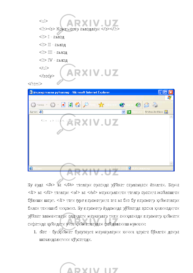 <ul> <lh><b> K омпьютер авлодлари </b></lh> <li> I - авлод <li> II - авлод < li > III - авлод < li > IV - авлод </ul> </body> </html> Бу ерда <lh> ва </lh> тэглари орасида рўйхат сарлавҳаси ёзилган . Барча <li> ва </li> тэглари <ul> ва </ul> маркирланган тэглар орасига жойлашган б ў лиши шарт . <li> тэги type параметрига эга ва биз бу параметр қийматлари билан танишиб чиқамиз . Бу параметр ёрдамида рўйхатда ҳосил қ илинадиган рўйхат элементлари олдидаги маркерлар типи ани қ ланади параметр қиймати сифатида қуйидаги учта қийматлардан фойдаланиш мумкин : 1. disc - бу қ иймат браузерга маркерларни кичик қорага бўялган доира шаклидалигини кўрсатади . 