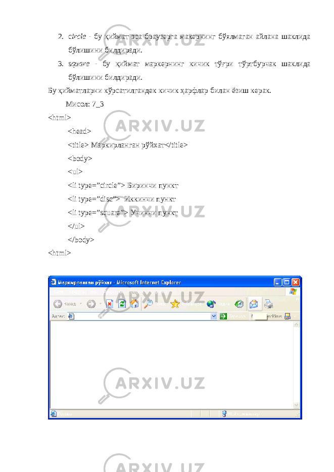 2. c ircle - бу қиймат эса браузерга макернинг б ў ялмаган айлана шаклида б ў лишини билдиради . 3. s quare - бу қиймат маркернинг кичик т ў ғри т ў ртбурчак шаклида б ў лишини билдиради . Бу қийматларни кўрсатилгандек кичик ҳарфлар билан ёзиш керак . Мисол : 7_3 <html> <head> <title> Маркирланган рўйхат </title> <body> <ul> <li type=”circle”> Биринчи пункт <li type=”disc”> Иккинчи пункт <li type=”square”> Учинчи пункт </ul> </body> <html> 