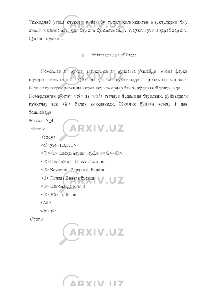 Та ъ кидлаб ўтиш керакки у ёки бу ҳосил қилинадиган маркерларни бир хиллиги ҳамма вақт ҳам бир хил бўлавермайди. Браузер турига қараб ҳар хил бўлиши мумкин. a. Номерланган рўйхат Номерланган рўйхат маркерланган рўйхатга ўхшайди. Ягона фарқи шундаки номерланган рўйхатда ҳар бир пункт олдига график маркер эмас балки автоматик равишда кетма-кет номерлар ёки ҳ арфлар жойлаштиради. Номерланган рўйхат < ol > ва </ ol > тэглари ёрдамида берилади, рўйхатдаги пунктлар эса < li > билан аниқланади. Жимлик бўйича номер 1 дан бошланади. Мисол: 7_4 < html > < body > < ol t у pe =1,2,3…> < lh >< b > Саё ҳ атларим гарфиги</ b ></ lh > < li > Самалётда Парижга келиш < li > Кечқурун Берлинга бориш. < li > Поезда Венага бориш < li > Самолётда Римга <li> Уйга қайтиш </ol> </body> </html> 