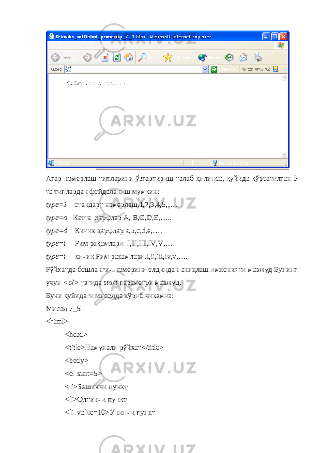 Агар номерлаш типларини ўзгартириш талаб қилинса, қуйида кўрсатилган 5 та типлардан фойдаланиш мумкин: type =1 стандарт номерлаш.1,2,3,4,5,…. type =а Катта ҳарфлар A , B , C , D , E ,….. type=d Кичик ҳарфлар a,b,c,d,e,…. type=i Рим рақамлари I,II,III,IV,V,… type=i кичик Рим ракамлари .i,ii,iii,iv,v,…. Рўйхатда бошланғич номерини олдиндан ани қ лаш имконияти мавжуд Бунинг учун <ol> тэгида start параметри мавжуд . Буни қуйидаги мисолда кўриб чикамиз: Мисол 7_5 <html> <head> <title> Намунали р ў йхат </title> <body> <ol start=5> <li> Бешинчи пункт <li>Олтинчи пункт <li value=10>Унинчи пункт 