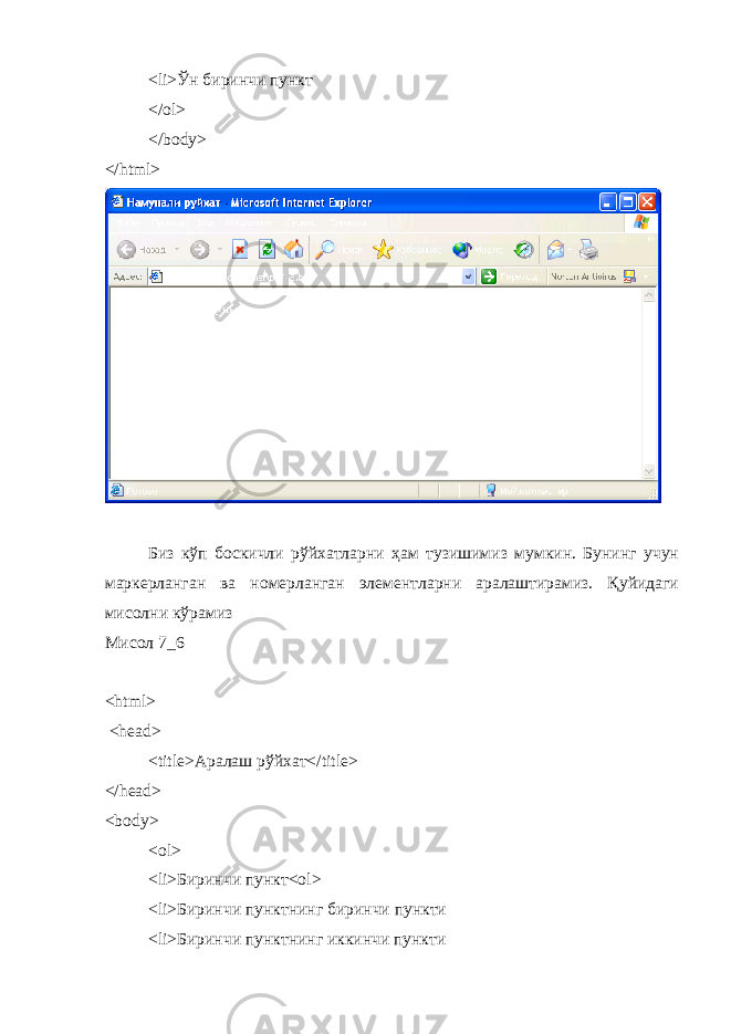 < li >Ўн биринчи пункт </ ol > </ body > </ html > Биз кўп боскичли рўйхатларни ҳам тузишимиз мумкин. Бунинг учун маркерланган ва номерланган элементларни аралаштирамиз. Қуйидаги мисолни кўрамиз Мисол 7_6 < html > < head > < title >Аралаш рўйхат</ title > </head> <body> <ol> <li> Биринчи пункт <ol> <li> Биринчи пунктнинг биринчи пункти <li> Биринчи пунктнинг иккинчи пункти 