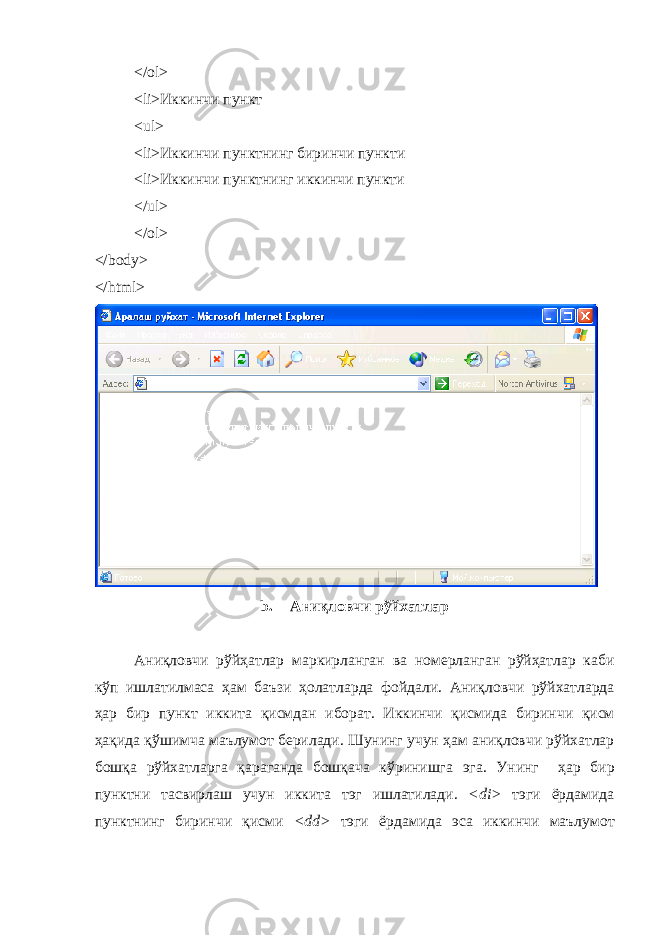 </ol> <li> Иккинчи пункт <ul> <li> Иккинчи пунктнинг биринчи пункти <li> Иккинчи пунктнинг иккинчи пункти </ ul > </ ol > </ body > </ html > b. Ани қ ловчи р ў йхатлар Ани қ ловчи р ў й ҳ атлар маркирланган ва номерланган р ў й ҳ атлар каби к ў п ишлатилмаса ҳам баъзи ҳ олатларда фойдали . Ани қ ловчи р ў йхатларда ҳ ар бир пункт иккита қ исмдан иборат . Иккинчи қ исмида биринчи қ исм ҳ а қ ида қ ў шимча маълумот берилади . Шунинг учун ҳам ани қ ловчи р ў йхатлар бош қ а р ў йхатларга қ араганда бош қ ача к ў ринишга эга . Унинг ҳ ар бир пунктни тасвирлаш учун иккита тэг ишлатилади . <di> тэги ёрдамида пунктнинг биринчи қисми <dd> тэги ёрдамида эса иккинчи маълумот 