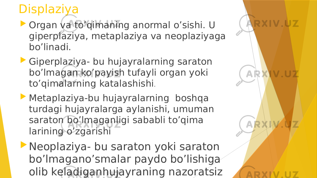 Displaziya  Organ va to’qimaning anormal o’sishi. U giperplaziya, metaplaziya va neoplaziyaga bo’linadi.  Giperplaziya- bu hujayralarning saraton bo’lmagan ko’payish tufayli organ yoki to’qimalarning katalashishi .  Metaplaziya-bu hujayralarning boshqa turdagi hujayralarga aylanishi, umuman saraton bo’lmaganligi sababli to’qima larining o’zgarishi  Neoplaziya- bu saraton yoki saraton bo’lmagano’smalar paydo bo’lishiga olib keladiganhujayraning nazoratsiz ko’payishi 