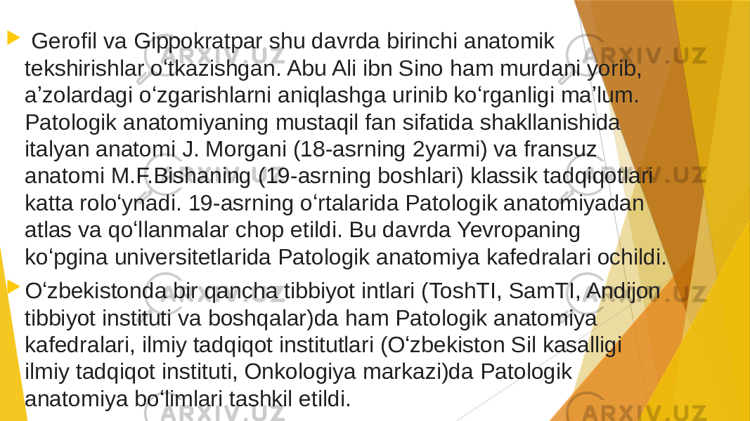    Gerofil va Gippokratpar shu davrda birinchi anatomik tekshirishlar oʻtkazishgan. Abu Ali ibn Sino ham murdani yorib, aʼzolardagi oʻzgarishlarni aniqlashga urinib koʻrganligi maʼlum. Patologik anatomiyaning mustaqil fan sifatida shakllanishida italyan anatomi J. Morgani (18-asrning 2yarmi) va fransuz anatomi M.F.Bishaning (19-asrning boshlari) klassik tadqiqotlari katta roloʻynadi. 19-asrning oʻrtalarida Patologik anatomiyadan atlas va qoʻllanmalar chop etildi. Bu davrda Yevropaning koʻpgina universitetlarida Patologik anatomiya kafedralari ochildi.  Oʻzbekistonda bir qancha tibbiyot intlari (ToshTI, SamTI, Andijon tibbiyot instituti va boshqalar)da ham Patologik anatomiya kafedralari, ilmiy tadqiqot institutlari (Oʻzbekiston Sil kasalligi ilmiy tadqiqot instituti, Onkologiya markazi)da Patologik anatomiya boʻlimlari tashkil etildi. 