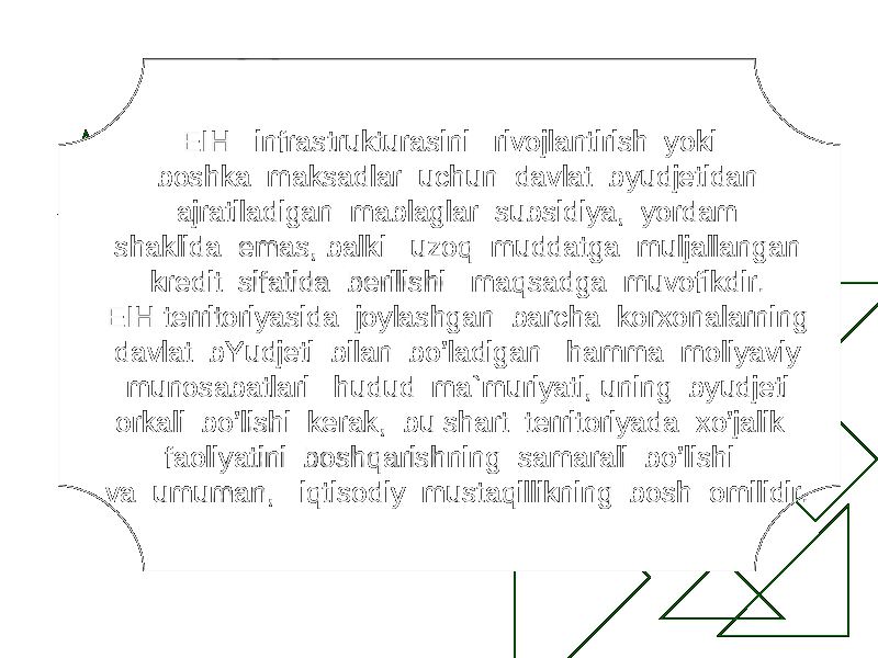 EIH infrastrukturasini rivojlantirish yoki boshka maksadlar uchun davlat b y udjetidan ajratiladigan mablaglar subsidiya, yordam shaklida emas, balki uzo q muddatga muljallangan kredit sifatida berilishi ma q sadga muvofikdir. E I H territoriyasida joylashgan barcha korxonalarning davlat bYudjeti bilan b o ’ladigan h amma moliyaviy munosabatlari h udud ma`muriyati, uning b y udjeti orkali b o ’lishi kerak, bu shart territoriyada x o ’jalik faoliyatini bosh q arishning samarali b o ’lishi va umuman, i q tisodiy musta q illikning bosh omilidir. 