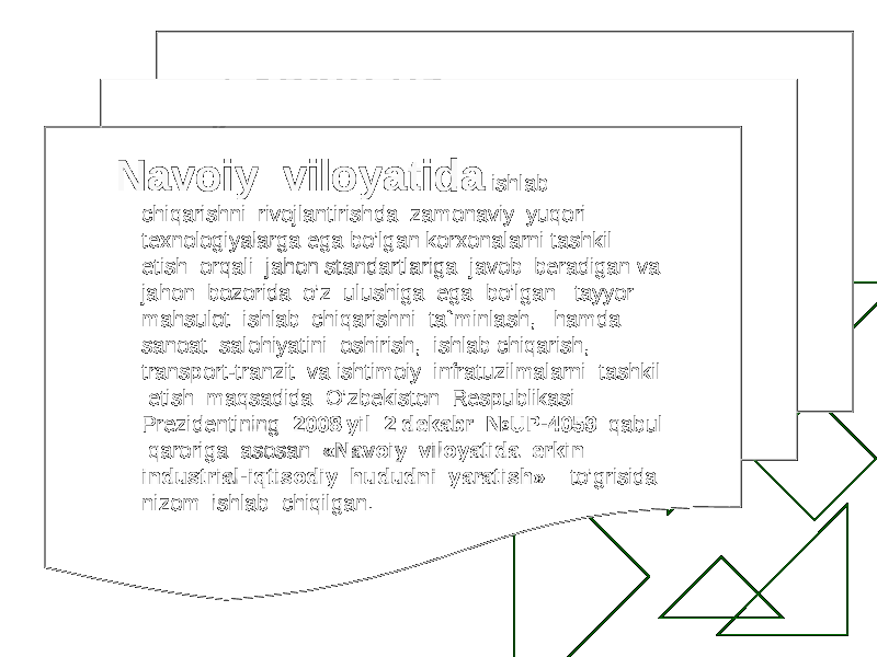  Navoiy viloyatida ishlab chiqarishni rivojlantirishda zamonaviy yuqori texnologiyalarga ega bo’lgan korxonalarni tashkil etish orqali jahon standartlariga javob beradigan va jahon bozorida o’z ulushiga ega bo’lgan tayyor mahsulot ishlab chiqarishni ta`minlash, hamda sanoat salohiyatini oshirish, ishlab chiqarish, transport-tranzit va ishtimoiy infratuzilmalarni tashkil etish maqsadida O’zbekiston Respublikasi Prezidentining 2008 yil 2 dekabr №UP-4059 qabul qaroriga asosan «Navoiy viloyatida erkin industrial-iqtisodiy hududni yaratish» to’grisida nizom ishlab chiqilgan. 