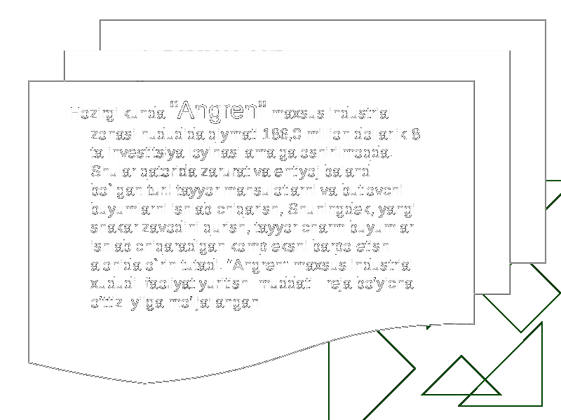 Hozirgi kunda “Angren” maxsus industrial zonasi hududida qiymati 186,0 million dollarlik 8 ta investitsiya loyihasi amalga oshirilmoqda. Shular qatorida zarurat va ehtiyoj baland bo`lgan turli tayyor mahsulotlarni va butlovchi buyumlarni ishlab chiqarish, Shuningdek, yangi shakar zavodini qurish, tayyor charm buyumlar ishlab chiqaradigan kompleksni barpo etish alohida o`rin tutadi. “Angren” maxsus industrial xududi faoliyat y uritish muddati reja b o’ yicha o’ ttiz yilga m o’ ljallangan 