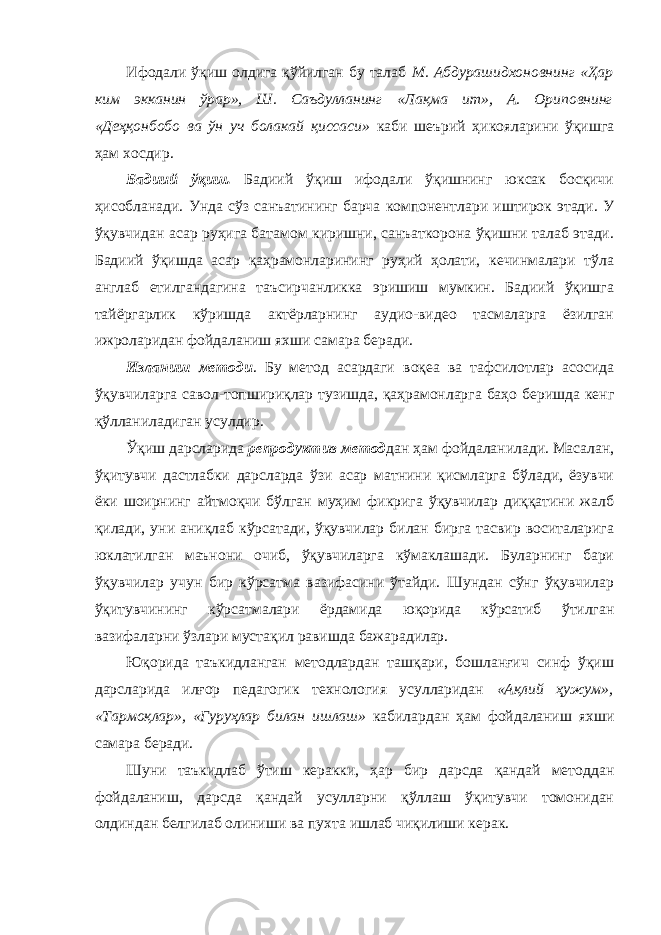 Ифодали ўқиш олдига қўйилган бу талаб М. Абдурашидхоновнинг «Ҳар ким экканин ўрар», Ш. Саъдулланинг «Лақма ит», А. Ориповнинг «Деҳқонбобо ва ўн уч болакай қиссаси» каби шеърий ҳикояларини ўқишга ҳам хосдир. Бадиий ўқиш. Бадиий ўқиш ифодали ўқишнинг юксак босқичи ҳисобланади. Унда сўз санъатининг барча компонентлари иштирок этади. У ўқувчидан асар руҳига батамом киришни, санъаткорона ўқишни талаб этади. Бадиий ўқишда асар қаҳрамонларининг руҳий ҳолати, кечинмалари тўла англаб етилгандагина таъсирчанликка эришиш мумкин. Бадиий ўқишга тайёргарлик кўришда актёрларнинг аудио-видео тасмаларга ёзилган ижроларидан фойдаланиш яхши самара беради. Изланиш методи . Бу метод асардаги воқеа ва тафсилотлар асосида ўқувчиларга савол-топшириқлар тузишда, қаҳрамонларга баҳо беришда кенг қўлланиладиган усулдир. Ўқиш дарсларида репродуктив метод дан ҳам фойдаланилади. Масалан, ўқитувчи дастлабки дарсларда ўзи асар матнини қисмларга бўлади, ёзувчи ёки шоирнинг айтмоқчи бўлган муҳим фикрига ўқувчилар диққатини жалб қилади, уни аниқлаб кўрсатади, ўқувчилар билан бирга тасвир воситаларига юклатилган маънони очиб, ўқувчиларга кўмаклашади. Буларнинг бари ўқувчилар учун бир кўрсатма вазифасини ўтайди. Шундан сўнг ўқувчилар ўқитувчининг кўрсатмалари ёрдамида юқорида кўрсатиб ўтилган вазифаларни ўзлари мустақил равишда бажарадилар. Юқорида таъкидланган методлардан ташқари, бошланғич синф ўқиш дарсларида илғор педагогик технология усулларидан «Ақлий ҳужум», «Тармоқлар», «Гуруҳлар билан ишлаш» кабилардан ҳам фойдаланиш яхши самара беради. Шуни таъкидлаб ўтиш керакки, ҳар бир дарсда қандай методдан фойдаланиш, дарсда қандай усулларни қўллаш ўқитувчи томонидан олдиндан белгилаб олиниши ва пухта ишлаб чиқилиши керак. 