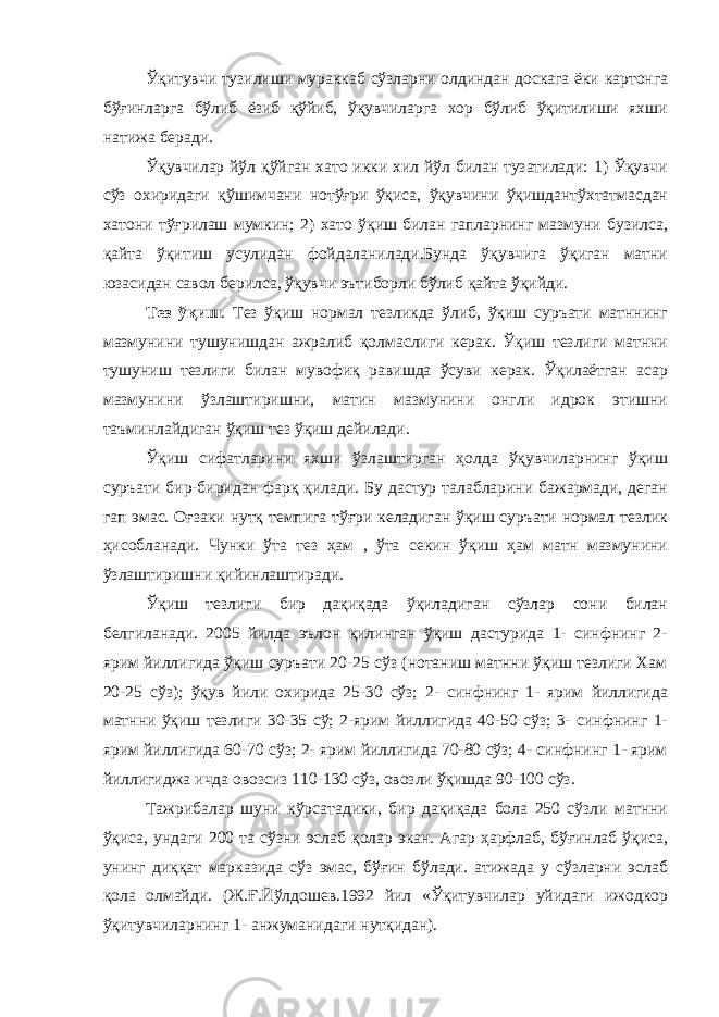 Ўқитувчи тузилиши мураккаб сўзларни олдиндан доскага ёки картонга бўғинларга бўлиб ёзиб қўйиб, ўқувчиларга хор бўлиб ўқитилиши яхши натижа беради. Ўқувчилар йўл қўйган хато икки хил йўл билан тузатилади: 1) Ўқувчи сўз охиридаги қўшимчани нотўғри ўқиса, ўқувчини ўқишдантўхтатмасдан хатони тўғрилаш мумкин; 2) хато ўқиш билан гапларнинг мазмуни бузилса, қайта ўқитиш усулидан фойдаланилади.Бунда ўқувчига ўқиган матни юзасидан савол берилса, ўқувчи эътиборли бўлиб қайта ўқийди. Тез ўқиш . Тез ўқиш нормал тезликда ўлиб, ўқиш суръати матннинг мазмунини тушунишдан ажралиб қолмаслиги керак. Ўқиш тезлиги матнни тушуниш тезлиги билан мувофиқ равишда ўсуви керак. Ўқилаётган асар мазмунини ўзлаштиришни, матин мазмунини онгли идрок этишни таъминлайдиган ўқиш тез ўқиш дейилади. Ўқиш сифатларини яхши ўзлаштирган ҳолда ўқувчиларнинг ўқиш суръати бир-биридан фарқ қилади. Бу дастур талабларини бажармади, деган гап эмас. Оғзаки нутқ темпига тўғри келадиган ўқиш суръати нормал тезлик ҳисобланади. Чунки ўта тез ҳам , ўта секин ўқиш ҳам матн мазмунини ўзлаштиришни қийинлаштиради. Ўқиш тезлиги бир дақиқада ўқиладиган сўзлар сони билан белгиланади. 2005 йилда эълон қилинган ўқиш дастурида 1- синфнинг 2- ярим йиллигида ўқиш суръати 20-25 сўз (нотаниш матнни ўқиш тезлиги Хам 20-25 сўз); ўқув йили охирида 25-30 сўз; 2- синфнинг 1- ярим йиллигида матнни ўқиш тезлиги 30-35 сў; 2-ярим йиллигида 40-50 сўз; 3- синфнинг 1- ярим йиллигида 60-70 сўз; 2- ярим йиллигида 70-80 сўз; 4- синфнинг 1- ярим йиллигиджа ичда овозсиз 110-130 сўз, овозли ўқишда 90-100 сўз. Тажрибалар шуни кўрсатадики, бир дақиқада бола 250 сўзли матнни ўқиса, ундаги 200 та сўзни эслаб қолар экан. Агар ҳарфлаб, бўғинлаб ўқиса, унинг диққат марказида сўз эмас, бўғин бўлади. атижада у сўзларни эслаб қола олмайди. (Ж.Ғ.Йўлдошев.1992 йил «Ўқитувчилар уйидаги ижодкор ўқитувчиларнинг 1- анжуманидаги нутқидан). 