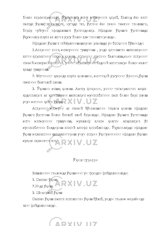 билан характерланади. Ўқувчилар матн мазмунига қараб, баланд ёки паст овозда ўқиш(гапириш)га, нутқда тез, ўртача ёки секин темпни танлашга, бирор туйғуни ифодалашга ўрганадилар. Ифодали ўқишга ўргатишда ўқувчилар пауза ва логик урғу билан ҳам таништирилади. Ифодали ўқишга тайёрланиш шартли равишда уч босқичга бўлинади: 1.Асарнинг аниқ мазмунини тушуниш , унда қатнашган шахсларнинг хатти-ҳаракатини таҳлил қилиш, асарнинг ғоясини белгилаш,яъни асарнинг ғоявий мавзувий асосини, унинг образларини бадиий воситалари билан яхлит ҳолда тушуниш. 2. Матннинг қаерида пауза қилишни, мантиқий урғунинг ўрнини,ўқиш темпини белгилаб олиш. 3. Ўқишни машқ қилиш. Автор фикрини, унинг тасвирланган воқеа- ҳодисаларга ва қатнашувчи шахсларга муносабатини овоз билан бера олиш учун матнни қайта ўқиш. Асарнинг мазмуни ва ғоявий йўналишини таҳлил қилиш ифодали ўқишга ўргатиш билан боғлаб олиб борилади. Ифодали ўқишга ўргатишда матн мазмунини тушуниш, муаллиф ҳикоя қилган воқеаларга ўз муносабатини билдириш асосий вазифа ҳисобланади. Ўқувчиларда ифодали ўқиш малакасини шакллантириш учун асарни ўқитувчининг ифодали ўқиши муҳим аҳамиятга эга. Ўқиш турлари Бошланғич таълимда ўқишнинг уч туридан фойдаланилади: 1. Овозли ўқиш. 2.Ичда ўқиш. 3. Шивирлаб ўқиш Овозли ўқиш овозга асосланган ўқиш бўлаб, ундан таълим жараёнида кенг фойдаланилади. 