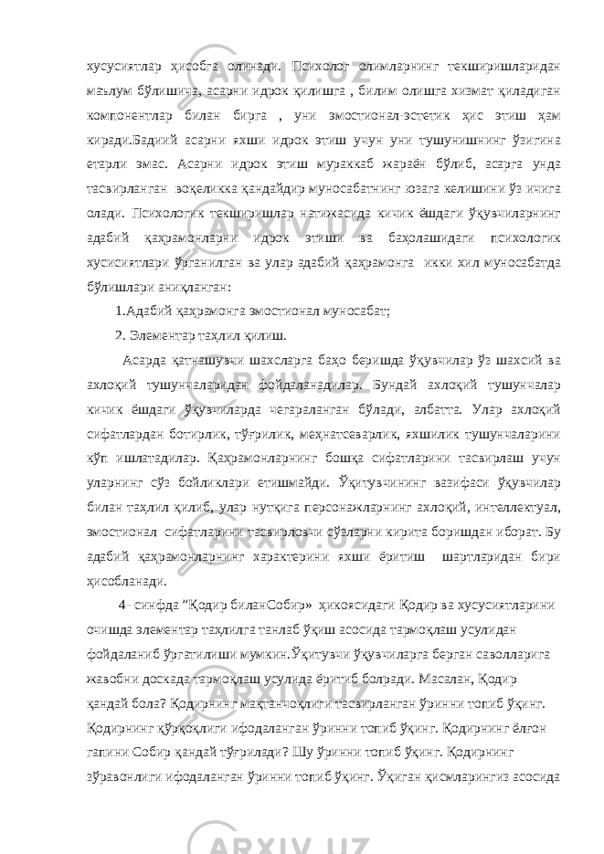 хусусиятлар ҳисобга олинади. Психолог олимларнинг текширишларидан маълум бўлишича, асарни идрок қилишга , билим олишга хизмат қиладиган компонентлар билан бирга , уни эмостионал-эстетик ҳис этиш ҳам киради.Бадиий асарни яхши идрок этиш учун уни тушунишнинг ўзигина етарли эмас. Асарни идрок этиш мураккаб жараён бўлиб, асарга унда тасвирланган воқеликка қандайдир муносабатнинг юзага келишини ўз ичига олади. Психологик текширишлар натижасида кичик ёшдаги ўқувчиларнинг адабий қаҳрамонларни идрок этиши ва баҳолашидаги психологик хусисиятлари ўрганилган ва улар адабий қаҳрамонга икки хил муносабатда бўлишлари аниқланган: 1.Адабий қаҳрамонга эмостионал муносабат; 2. Элементар таҳлил қилиш. Асарда қатнашувчи шахсларга баҳо беришда ўқувчилар ўз шахсий ва ахлоқий тушунчаларидан фойдаланадилар. Бундай ахлоқий тушунчалар кичик ёшдаги ўқувчиларда чегараланган бўлади, албатта. Улар ахлоқий сифатлардан ботирлик, тўғрилик, меҳнатсеварлик, яхшилик тушунчаларини кўп ишлатадилар. Қаҳрамонларнинг бошқа сифатларини тасвирлаш учун уларнинг сўз бойликлари етишмайди. Ўқитувчининг вазифаси ўқувчилар билан таҳлил қилиб, улар нутқига персонажларнинг ахлоқий, интеллектуал, эмостионал сифатларини тасвирловчи сўзларни кирита боришдан иборат. Бу адабий қаҳрамонларнинг характерини яхши ёритиш шартларидан бири ҳисобланади. 4- синфда ”Қодир биланСобир» ҳикоясидаги Қодир ва хусусиятларини очишда элементар таҳлилга танлаб ўқиш асосида тармоқлаш усулидан фойдаланиб ўргатилиши мумкин.Ўқитувчи ўқувчиларга берган саволларига жавобни доскада тармоқлаш усулида ёритиб болради. Масалан, Қодир қандай бола? Қодирнинг мақтанчоқлиги тасвирланган ўринни топиб ўқинг. Қодирнинг қўрқоқлиги ифодаланган ўринни топиб ўқинг. Қодирнинг ёлғон гапини Собир қандай тўғрилади? Шу ўринни топиб ўқинг. Қодирнинг зўравонлиги ифодаланган ўринни топиб ўқинг. Ўқиган қисмларингиз асосида 