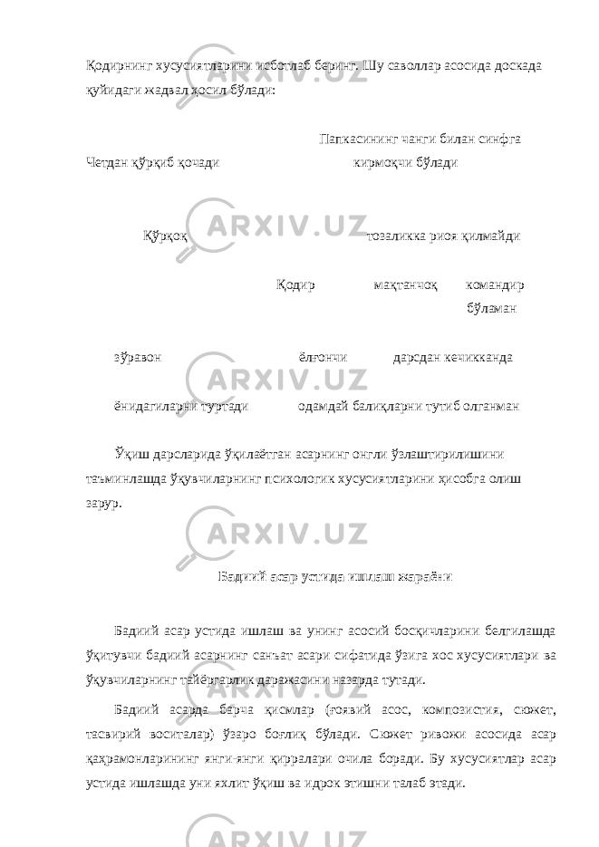 Қодирнинг хусусиятларини исботлаб беринг. Шу саволлар асосида доскада қуйидаги жадвал ҳосил бўлади: Папкасининг чанги билан синфга Четдан қўрқиб қочади кирмоқчи бўлади Қўрқоқ тозаликка риоя қилмайди Қодир мақтанчоқ командир бўламан зўравон ёлғончи дарсдан кечикканда ёнидагиларни туртади одамдай балиқларни тутиб олганман Ўқиш дарсларида ўқилаётган асарнинг онгли ўзлаштирилишини таъминлашда ўқувчиларнинг психологик хусусиятларини ҳисобга олиш зарур. Бадиий асар устида ишлаш жараёни Бадиий асар устида ишлаш ва унинг асосий босқичларини белгилашда ўқитувчи бадиий асарнинг санъат асари сифатида ўзига хос хусусиятлари ва ўқувчиларнинг тайёргарлик даражасини назарда тутади. Бадиий асарда барча қисмлар (ғоявий асос, композистия, сюжет, тасвирий воситалар) ўзаро боғлиқ бўлади. Сюжет ривожи асосида асар қаҳрамонларининг янги-янги қирралари очила боради. Бу хусусиятлар асар устида ишлашда уни яхлит ўқиш ва идрок этишни талаб этади. 