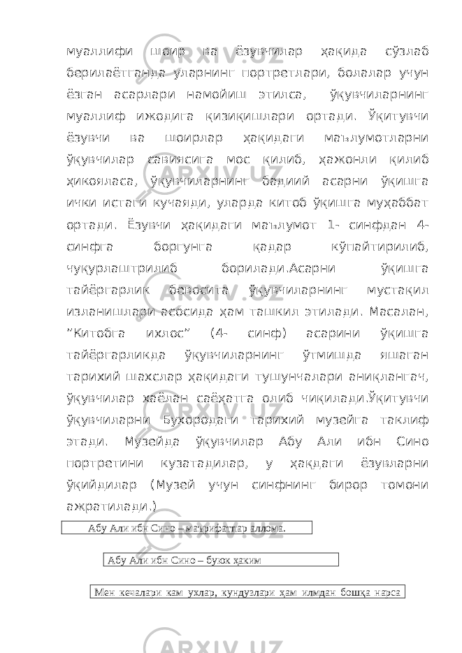 муаллифи шоир ва ёзувчилар ҳақида сўзлаб берилаётганда уларнинг портретлари, болалар учун ёзган асарлари намойиш этилса, ўқувчиларнинг муаллиф ижодига қизиқишлари ортади. Ўқитувчи ёзувчи ва шоирлар ҳақидаги маълумотларни ўқувчилар савиясига мос қилиб, ҳажонли қилиб ҳикояласа, ўқувчиларнинг бадиий асарни ўқишга ички истаги кучаяди, уларда китоб ўқишга муҳаббат ортади. Ёзувчи ҳақидаги маълумот 1- синфдан 4- синфга боргунга қадар кўпайтирилиб, чуқурлаштрилиб борилади.Асарни ўқишга тайёргарлик бевосита ўқувчиларнинг мустақил изланишлари асосида ҳам ташкил этилади. Масалан, ”Китобга ихлос” (4- синф) асарини ўқишга тайёргарликда ўқувчиларнинг ўтмишда яшаган тарихий шахслар ҳақидаги тушунчалари аниқлангач, ўқувчилар хаёлан саёҳатга олиб чиқилади.Ўқитувчи ўқувчиларни Бухородаги тарихий музейга таклиф этади. Музейда ўқувчилар Абу Али ибн Сино портретини кузатадилар, у ҳақдаги ёзувларни ўқийдилар (Музей учун синфнинг бирор томони ажратилади.) Абу Али ибн Сино – маърифатпар аллома. Абу Али ибн Сино – буюк ҳаким Мен кечалари кам ухлар, кундузлари ҳам илмдан бошқа нарса 