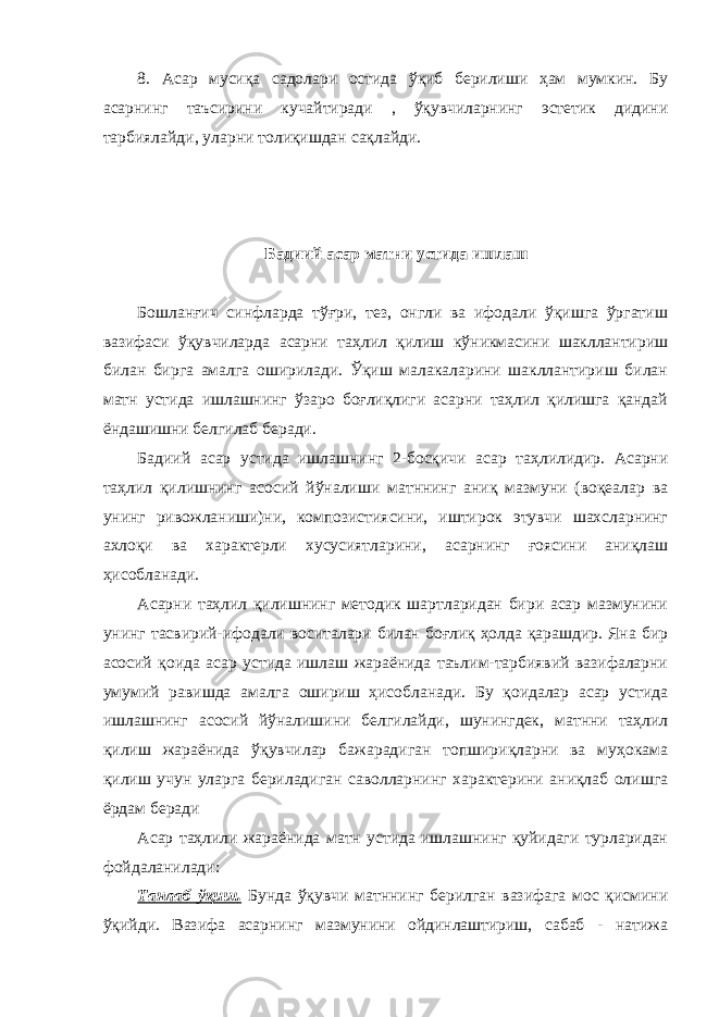 8. Асар мусиқа садолари остида ўқиб берилиши ҳам мумкин. Бу асарнинг таъсирини кучайтиради , ўқувчиларнинг эстетик дидини тарбиялайди, уларни толиқишдан сақлайди. Бадиий асар матни устида ишлаш Бошланғич синфларда тўғри, тез, онгли ва ифодали ўқишга ўргатиш вазифаси ўқувчиларда асарни таҳлил қилиш кўникмасини шакллантириш билан бирга амалга оширилади. Ўқиш малакаларини шакллантириш билан матн устида ишлашнинг ўзаро боғлиқлиги асарни таҳлил қилишга қандай ёндашишни белгилаб беради. Бадиий асар устида ишлашнинг 2-босқичи асар таҳлилидир. Асарни таҳлил қилишнинг асосий йўналиши матннинг аниқ мазмуни (воқеалар ва унинг ривожланиши)ни, композистиясини, иштирок этувчи шахсларнинг ахлоқи ва характерли хусусиятларини, асарнинг ғоясини аниқлаш ҳисобланади. Асарни таҳлил қилишнинг методик шартларидан бири асар мазмунини унинг тасвирий-ифодали воситалари билан боғлиқ ҳолда қарашдир. Яна бир асосий қоида асар устида ишлаш жараёнида таълим-тарбиявий вазифаларни умумий равишда амалга ошириш ҳисобланади. Бу қоидалар асар устида ишлашнинг асосий йўналишини белгилайди, шунингдек, матнни таҳлил қилиш жараёнида ўқувчилар бажарадиган топшириқларни ва муҳокама қилиш учун уларга бериладиган саволларнинг характерини аниқлаб олишга ёрдам беради Асар таҳлили жараёнида матн устида ишлашнинг қуйидаги турларидан фойдаланилади: Танлаб ўқиш . Бунда ўқувчи матннинг берилган вазифага мос қисмини ўқийди. Вазифа асарнинг мазмунини ойдинлаштириш, сабаб - натижа 