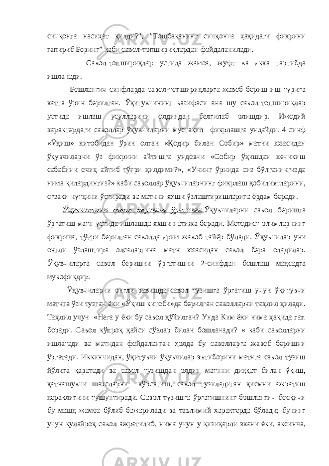 сичқонга насиҳат қилди?”, ”Тошбақанинг сичқонча ҳақидаги фикрини гапириб Беринг” каби савол-топшириқлардан фойдаланилади. Савол-топшириқлар устида жамоа, жуфт ва якка тартибда ишланади. Бошланғич синфларда савол-топшириқларга жавоб бериш иш турига катта ўрин берилган. Ўқитувчининг вазифаси ана шу савол-топшириқлар устида ишлаш усулларини олдиндан белгилаб олишдир. Ижодий характердаги саволлар ўқувчиларни мустақил фикрлашга ундайди. 4-синф «Ўқиш» китобидан ўрин олган «Қодир билан Собир» матни юзасидан ўқувчиларни ўз фикрини айтишга ундовчи «Собир ўқишдан кечикиш сабабини очиқ айтиб тўғри қилдими?», «Унинг ўрнида сиз бўлганингизда нима қилардингиз?» каби саволлар ўқувчиларнинг фикрлаш қобилиятларини, оғзаки нутқини ўстиради ва матнни яхши ўзлаштиришларига ёрдам беради. Ўқувчиларни савол беришга ўргатиш . Ўқувчиларни савол беришга ўргатиш матн устида ишлашда яхши натижа беради. Методист олимларнинг фикрича, тўғри берилган саволда ярим жавоб тайёр бўлади. Ў қувчилар уни онгли ўзлаштира олсаларгина матн юзасидан савол бера оладилар. Ўқувчиларга савол беришни ўргатишни 2-синфдан бошлаш мақсадга мувофиқдир. Ўқувчиларни онгли равишда савол тузишга ўргатиш учун ўқитувчи матнга ўзи тузган ёки «Ўқиш китоби»да берилган саволларни таҳлил қилади. Таҳлил учун «Нега у ёки бу савол қўйилган? Унда Ким ёки нима ҳақида гап боради. Савол кўпроқ қайси сўзлар билан бошланади? « каби саволларни ишлатади ва матндан фойдаланган ҳолда бу саволларга жавоб беришни ўргатади. Иккинчидан, ўқитувчи ўқувчилар эътиборини матнга савол тузиш йўлига қаратади ва савол тузишдан олдин матнни диққат билан ўқиш, қатнашувчи шахсларни кўрсатиш, савол тузиладиган қисмни ажратиш кераклигини тушунтиради. Савол тузишга ўргатишнинг бошланғич босқичи бу машқ жамоа бўлиб бажарилади ва таълимий характерда бўлади; бунинг учун қулайроқ савол ажратилиб, нима учун у қизиқарли экани ёки, аксинча, 