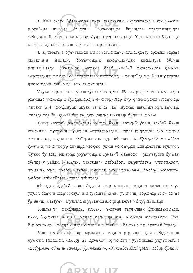 3. Қисмларга бўлинмаган матн танланади, сарлавҳалар матн режаси тартибида доскага ёзилади. Ўқувчиларга берилган сарлавҳалардан фойдаланиб, матнни қисмларга бўлиш топширилади. Улар матнни ўқишади ва сарлавҳаларга тегишли қисмни ажратадилар. 4. Қисмларга бўлинмаган матн танланади, сарлавҳалар аралаш тарзда хаттахтага ёзилади. Ўқувчиларга юқоридагидай қисмларга бўлиш топширилади. Ўқувчилар матнни ўқиб, нисбий тугалланган қисмни ажратадилар ва унга мос сарлавҳани хаттахтадан танлайдилар. Иш шу тарзда давом эттирилиб, матн режаси тузилади. Ўқувчиларда режа тузиш кўникмаси ҳосил бўлгач,улар матнни мустақил равишда қисмларга бўладилар.( 3-4- синф) Ҳар бир қисмга режа тузадилар. Режани 3-4- синфларда дарак ва атов гап тарзида шакллантириладилар. Режада ҳар бир қисми бир турдаги гаплар шаклида бўлиши лозим. Ҳозир мактаб тажрибасида изоҳли ўқиш, ижодий ўқиш, адабий ўқиш усулидан, муаммоли ўқитиш методларидан, илғор педагогик технология методларидан ҳам кенг фойдаланилмоқда. Масалан, А. Қодирийнинг «Чин дўст» ҳикоясини ўрганишда изоҳли ўқиш методидан фойдаланиш мумкин. Чунки бу асар матнида ўқувчиларга луғавий маъноси тушунарсиз бўлган сўзлар учрайди. Масалан, ҳикоядаги сабоқдош, мирзабоши, ҳаволанмас, асранди, ғарқ, ҳолда, маҳдум, марсия, хун, ҳамнишин, дилдор, нотавон, ғурбат каби сўзлар изоҳ талаб этади. Методик адабиётларда бадиий асар матнини таҳлил қилишнинг уч усули: бадиий асарни ёзувчига эргашиб яхлит ўрганиш; образлар воситасида ўрганиш, мавзули - муаммоли ўрганиш алоҳида ажратиб кўрсатилади. Бошланғич синфларда, асосан, текстуал таҳлилдан фойдаланилади, яъни, ўқитувчи асарни таҳлил қилишда асар матнига асосланади. Уни ўзгартирмаган ҳолда ундаги маънони, жозибани ўқувчиларга етказиб беради. Бошланғич синфларда муаммоли таҳлил усулидан ҳам фойдаланиш мумкин. Масалан, «Бобур ва Ҳумоюн» ҳикоясини ўрганишда ўқувчиларга «Бобурнинг айтган гаплари ўринлими?», «Ҳикоядагидай ҳолат содир бўлиши 