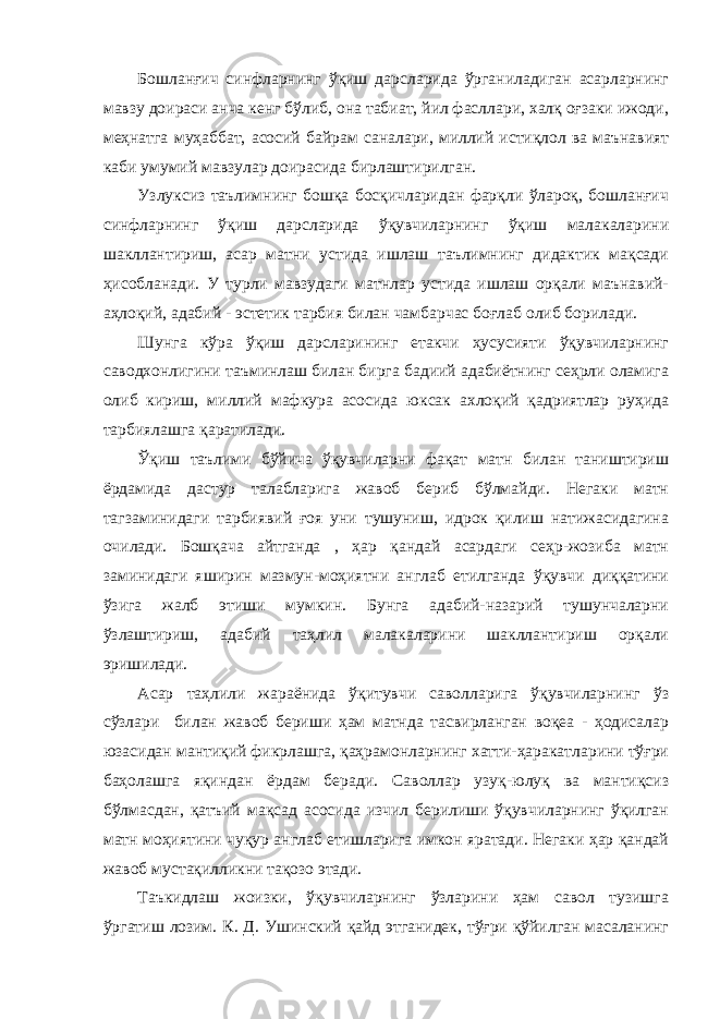 Бошланғич синфларнинг ўқиш дарсларида ўрганиладиган асарларнинг мавзу доираси анча кенг бўлиб, она табиат, йил фасллари, халқ оғзаки ижоди, меҳнатга муҳаббат, асосий байрам саналари, миллий истиқлол ва маънавият каби умумий мавзулар доирасида бирлаштирилган. Узлуксиз таълимнинг бошқа босқичларидан фарқли ўлароқ, бошланғич синфларнинг ўқиш дарсларида ўқувчиларнинг ўқиш малакаларини шакллантириш, асар матни устида ишлаш таълимнинг дидактик мақсади ҳисобланади. У турли мавзудаги матнлар устида ишлаш орқали маънавий- аҳлоқий, адабий - эстетик тарбия билан чамбарчас боғлаб олиб борилади. Шунга кўра ўқиш дарсларининг етакчи ҳусусияти ўқувчиларнинг саводхонлигини таъминлаш билан бирга бадиий адабиётнинг сеҳрли оламига олиб кириш, миллий мафкура асосида юксак ахлоқий қадриятлар руҳида тарбиялашга қаратилади. Ўқиш таълими бўйича ўқувчиларни фақат матн билан таништириш ёрдамида дастур талабларига жавоб бериб бўлмайди. Негаки матн тагзаминидаги тарбиявий ғоя уни тушуниш, идрок қилиш натижасидагина очилади. Бошқача айтганда , ҳар қандай асардаги сеҳр-жозиба матн заминидаги яширин мазмун-моҳиятни англаб етилганда ўқувчи диққатини ўзига жалб этиши мумкин. Бунга адабий-назарий тушунчаларни ўзлаштириш, адабий таҳлил малакаларини шакллантириш орқали эришилади. Асар таҳлили жараёнида ўқитувчи саволларига ўқувчиларнинг ўз сўзлари билан жавоб бериши ҳам матнда тасвирланган воқеа - ҳодисалар юзасидан мантиқий фикрлашга, қаҳрамонларнинг хатти-ҳаракатларини тўғри баҳолашга яқиндан ёрдам беради. Саволлар узуқ-юлуқ ва мантиқсиз бўлмасдан, қатъий мақсад асосида изчил берилиши ўқувчиларнинг ўқилган матн моҳиятини чуқур англаб етишларига имкон яратади. Негаки ҳар қандай жавоб мустақилликни тақозо этади. Таъкидлаш жоизки, ўқувчиларнинг ўзларини ҳам савол тузишга ўргатиш лозим. К. Д. Ушинский қайд этганидек, тўғри қўйилган масаланинг 