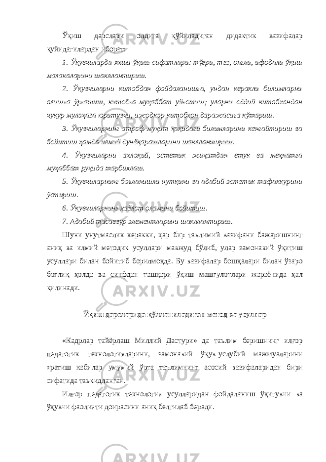 Ўқиш дарслари олдига қўйиладиган дидактик вазифалар қуйидагилардан иборат: 1. Ўқувчиларда яхши ўқиш сифатлари: тўғри, тез, онгли, ифодали ўқиш малакаларини шакллантириш. 2. Ўқувчиларни китобдан фойдаланишга, ундан керакли билимларни олишга ўргатиш, китобга муҳаббат уйғотиш; уларни оддий китобхондан чуқур мулоҳаза юритувчи, ижодкор китобхон даражасига кўтариш. 3. Ўқувчиларнинг атроф-муҳит ҳақидаги билимларини кенгайтириш ва бойитиш ҳамда илмий дунёқарашларини шакллантириш. 4. Ўқувчиларни ахлоқий, эстетик жиҳатдан етук ва меҳнатга муҳаббат руҳида тарбиялаш. 5. Ўқувчиларнинг боғланишли нутқини ва адабий эстетик тафаккурини ўстириш. 6. Ўқувчиларнинг хаёлот оламини бойитиш. 7. Адабий тасаввур элементларини шакллантириш. Шуни унутмаслик керакки, ҳар бир таълимий вазифани бажаришнинг аниқ ва илмий методик усуллари мавжуд бўлиб, улар замонавий ўқитиш усуллари билан бойитиб борилмоқда. Бу вазифалар бошқалари билан ўзаро боғлиқ ҳолда ва синфдан ташқари ўқиш машғулотлари жараёнида ҳал қилинади. Ўқиш дарсларида қўлланиладиган метод ва усуллар «Кадрлар тайёрлаш Миллий Дастури» да таълим беришнинг илғор педагогик технологияларини, замонавий ўқув-услубий мажмуаларини яратиш кабилар умумий ўрта таълимнинг асосий вазифаларидан бири сифатида таъкидланган. Илғор педагогик технология усулларидан фойдаланиш ўқитувчи ва ўқувчи фаолияти доирасини аниқ белгилаб беради. 