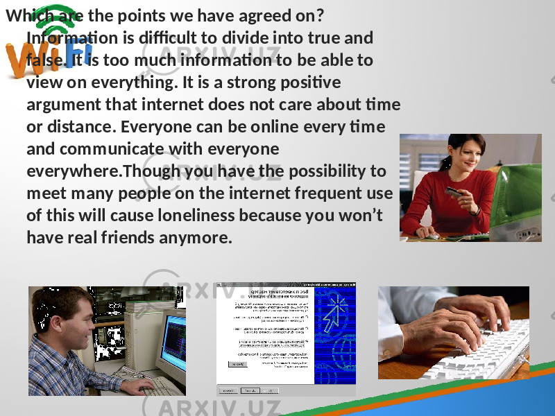 Which are the points we have agreed on? Information is difficult to divide into true and false. It is too much information to be able to view on everything. It is a strong positive argument that internet does not care about time or distance. Everyone can be online every time and communicate with everyone everywhere.Though you have the possibility to meet many people on the internet frequent use of this will cause loneliness because you won’t have real friends anymore. 