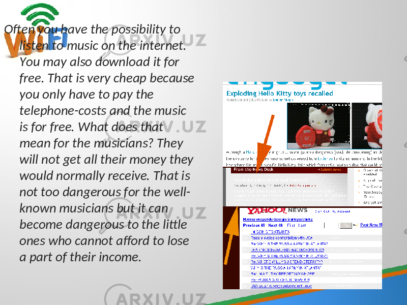 Often you have the possibility to listen to music on the internet. You may also download it for free. That is very cheap because you only have to pay the telephone-costs and the music is for free. What does that mean for the musicians? They will not get all their money they would normally receive. That is not too dangerous for the well- known musicians but it can become dangerous to the little ones who cannot afford to lose a part of their income. 