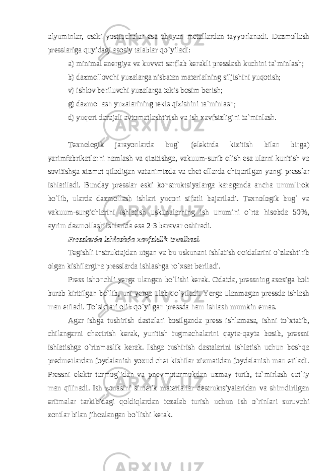 alyuminlar, ostki yostiqchalar esa chuyan metallardan tayyorlanadi. Dazmollash presslariga quyidagi asosiy talablar qo`yiladi: a) minimal energiya va kuvvat sarflab kerakli presslash kuchini ta`minlash; b) dazmollovchi yuzalarga nisbatan materialning siljishini yuqotish; v) ishlov beriluvchi yuzalarga tekis bosim berish; g) dazmollash yuzalarining tekis qizishini ta`minlash; d) yuqori darajali avtomatlashtirish va ish xavfsizligini ta`minlash. Texnologik jarayonlarda bug` (elektrda kizitish bilan birga) yarimfabrikatlarni namlash va qizitishga, vakuum-surib olish esa ularni kuritish va sovitishga xizmat qiladigan vatanimizda va chet ellarda chiqarilgan yangi presslar ishlatiladi. Bunday presslar eski konstruktsiyalarga karaganda ancha unumlirok bo`lib, ularda dazmollash ishlari yuqori sifatli bajariladi. Texnologik bug` va vakuum-surgichlarini ishlatish uskunalarning ish unumini o`rta hisobda 50%, ayrim dazmollash ishlarida esa 2-3 baravar oshiradi. Presslarda ishlashda xavfsizlik texnikasi. Tegishli instruktajdan utgan va bu uskunani ishlatish qoidalarini o`zlashtirib olgan kishilargina presslarda ishlashga ro`xsat beriladi. Press ishonchli yerga ulangan bo`lishi kerak. Odatda, pressning asosiga bolt burab kiritilgan bo`lib, uni yerga ulab qo`yiladi. Yerga ulanmagan pressda ishlash man etiladi. To`siqlari olib qo`yilgan pressda ham ishlash mumkin emas. Agar ishga tushirish dastalari bosilganda press ishlamasa, ishni to`xtatib, chilangarni chaqirish kerak, yuritish tugmachalarini qayta-qayta bosib, pressni ishlatishga o`rinmaslik kerak. Ishga tushirish dastalarini ishlatish uchun boshqa predmetlardan foydalanish yoxud chet kishilar xizmatidan foydalanish man etiladi. Pressni elektr tarmog`idan va pnevmotarmokdan uzmay turib, ta`mirlash qat`iy man qilinadi. Ish zonasini sintetik materiallar destruktsiyalaridan va shimdirilgan eritmalar tarkibidagi qoldiqlardan tozalab turish uchun ish o`rinlari suruvchi zontlar bilan jihozlangan bo`lishi kerak. 