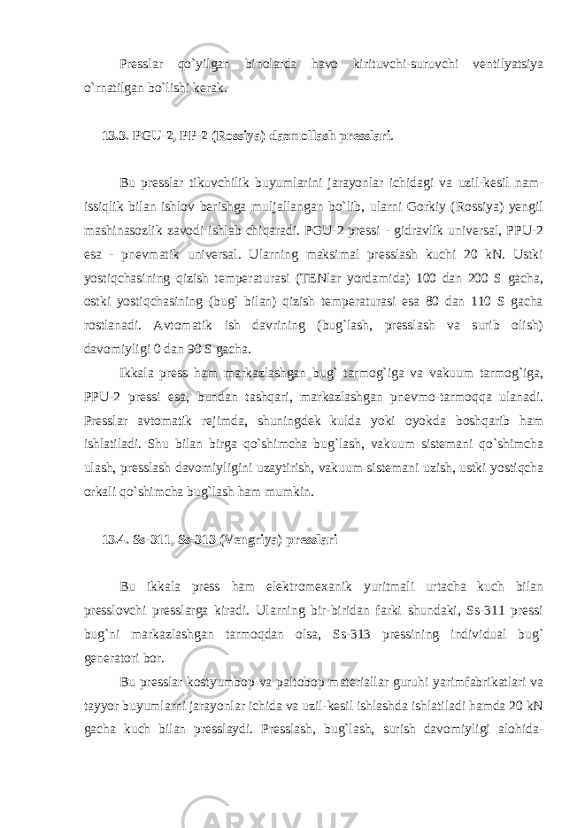 Presslar qo`yilgan binolarda havo kirituvchi-suruvchi ventilyatsiya o`rnatilgan bo`lishi kerak. 13.3. PGU-2, PP-2 (Rossiya) dazmollash presslari . Bu presslar tikuvchilik buyumlarini jarayonlar ichidagi va uzil-kesil nam- issiqlik bilan ishlov berishga muljallangan bo`lib, ularni Gorkiy (Rossiya) yengil mashinasozlik zavodi ishlab chiqaradi. PGU-2 pressi - gidravlik universal, PPU-2 esa - pnevmatik universal. Ularning maksimal presslash kuchi 20 kN. Ustki yostiqchasining qizish temperaturasi (TENlar yordamida) 100 dan 200 S gacha, ostki yostiqchasining (bug` bilan) qizish temperaturasi esa 80 dan 110 S gacha rostlanadi. Avtomatik ish davrining (bug`lash, presslash va surib olish) davomiyligi 0 dan 90 S gacha. Ikkala press ham markazlashgan bug` tarmog`iga va vakuum tarmog`iga, PPU-2 pressi esa, bundan tashqari, markazlashgan pnevmo-tarmoqqa ulanadi. Presslar avtomatik rejimda, shuningdek kulda yoki oyokda boshqarib ham ishlatiladi. Shu bilan birga qo`shimcha bug`lash, vakuum sistemani qo`shimcha ulash, presslash davomiyligini uzaytirish, vakuum sistemani uzish, ustki yostiqcha orkali qo`shimcha bug`lash ham mumkin. 13.4. Ss-311, Ss-313 (Vengriya) presslari Bu ikkala press ham elektromexanik yuritmali urtacha kuch bilan presslovchi presslarga kiradi. Ularning bir-biridan farki shundaki, Ss-311 pressi bug`ni markazlashgan tarmoqdan olsa, Ss-313 pressining individual bug` generatori bor. Bu presslar kostyumbop va paltobop materiallar guruhi yarimfabrikatlari va tayyor buyumlarni jarayonlar ichida va uzil-kesil ishlashda ishlatiladi hamda 20 kN gacha kuch bilan presslaydi. Presslash, bug`lash, surish davomiyligi alohida- 