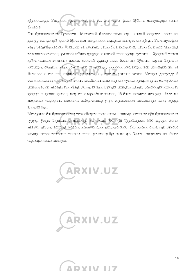 кўринишида. Уларнинг фаолиятларини эса сиз тарих фани бўйича мавзулардан яхши биласиз. Ёш бухороликлар Туркистон Марказий бюроси томонидан ишлаб чиқилган иккинчи дастур эса қандай қилиб бўлса ҳам амирликни ағдариш вазифасини қўяди. Унга мувофиқ халқ республикасини ўрнатиш ва ҳукумат таркибига аҳолининг таркибига мос равишда вакиллар киритиш, умумий сайлов ҳуқуқини жорий этиш кўзда тутилган. Ҳуқуқий тизим қайта ташкил этилиши лозим, жиноий судлар икки босқичли бўлиши керак: биринчи инстация судлари халқ томонидан сайланади, иккинчи инстанция эса тайинланиши ва биринчи инстанция судлари қарорларини назорат қилиши керак. Мазкур дастурда 8 соатлик иш вақтини жорий этиш, касаба ташкилотларини тузиш, кредитлар ва матлуботни ташкил этиш масалалари кўзда тутилган эди. Бундан ташқари давлат томонидан ишчилар ҳуқуқини ҳимоя қилиш, меҳнатни муҳофаза қилиш, 18 ёшга кирмаганлар учун ёлланма меҳнатни тақиқлаш, меҳнатга лаёқатсизлар учун страхование масалалари аниқ ифода этилган эди. Маълумки ёш бухороликлар таркибидаги икки оқим – коммунистик ва сўл бухороликлар гуру ҳ и ўзаро бирлаша олмадилар. Натижада РКП (б) Туркбюроси МК қарори билан мазкур партия асосида Россия коммунистик партиясининг бир қисми сифатида Бухоро коммунистик партияси ташкил этиш қарори қабул қилинди. Қолган воқеалар эса бизга тарихдан яхши маълум. 16 