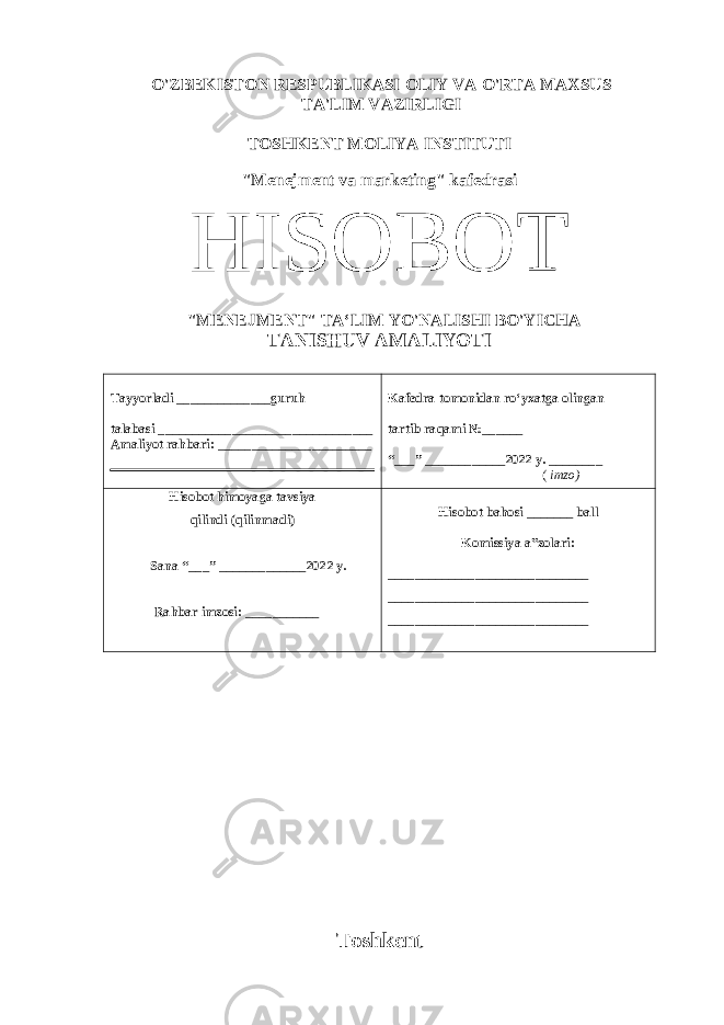 O&#39;ZBEKISTON RESPUBLIKASI OLIY VA O&#39;RTA MAXSUS TA&#39;LIM VAZIRLIGI TOSHKENT MOLIYA INSTITUTI &#34;Menejment va marketing&#34; kafedrasi HISOBOT &#34; MENEJMENT &#34; TA‘LIM YO&#39;NALISHI BO&#39;YICHA TANISHUV AMALIYOTI Tayyorladi ______________guruh talabasi ________________________________ Amaliyot rahbari: _______________________ Kafedra tomonidan ro‘yxatga olingan tartib raqami №______ “___” ____________202 2 y. ________ ( imzo) Hisobot himoyaga tavsiya qilindi (qilinmadi) Sana “___” _____________202 2 y. Rahbar imzosi: ___________ Hisobot bahosi _______ ball Komissiya a‟zolari: ______________________________ ______________________________ ______________________________ Toshkent 