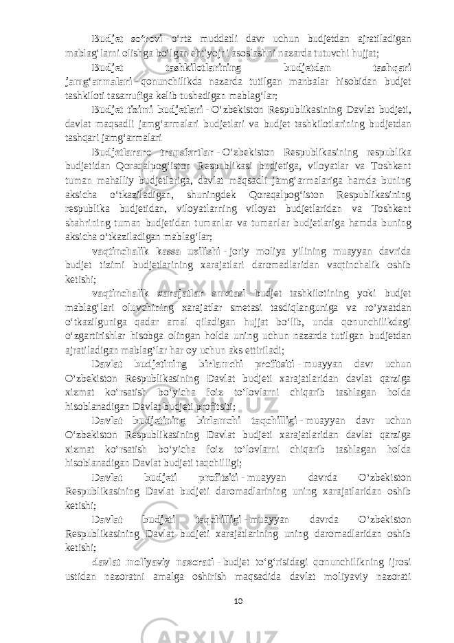 Budjet soʻrovi   -   oʻrta muddatli davr uchun b udjetdan ajratiladigan mablagʻlarni olishga boʻlgan ehtiyojni asoslashni nazarda tutuvchi hujjat; Budjet tashkilotlarining b udjetdan tashqari jamgʻarmalari   -   qonunchilikda nazarda tutilgan manbalar hisobidan b udjet tashkiloti tasarrufiga kelib tushadigan mablagʻlar; Budjet tizimi b udjetlari   -   Oʻzbekiston Respublikasining Davlat b udjeti, davlat maqsadli jamgʻarmalari b udjetlari va b udjet tashkilotlarining b udjetdan tashqari jamgʻarmalari Budjetlararo transfertlar   -   Oʻzbekiston Respublikasining respublika b udjetidan Qoraqalpogʻiston Respublikasi b udjetiga, viloyatlar va Toshkent tuman mahalliy b udjetlariga, davlat maqsadli jamgʻarmalariga hamda buning aksicha oʻtkaziladigan, shuningdek Qoraqalpogʻiston Respublikasining respublika b udjetidan, viloyatlarning viloyat b udjetlaridan va Toshkent shahrining tuman b udjetidan tumanlar va tumanlar b udjetlariga hamda buning aksicha oʻtkaziladigan mablagʻlar; vaqtinchalik kassa uzilishi   -   joriy moliya yilining muayyan davrida b udjet tizimi b udjetlarining xarajatlari daromadlaridan vaqtinchalik oshib ketishi; vaqtinchalik xarajatlar smetasi   -   b udjet tashkilotining yoki b udjet mablagʻlari oluvchining xarajatlar smetasi tasdiqlanguniga va roʻyxatdan oʻtkazilguniga qadar amal qiladigan hujjat boʻlib, unda qonunchilikdagi oʻzgartirishlar hisobga olingan holda uning uchun nazarda tutilgan b udjetdan ajratiladigan mablagʻlar har oy uchun aks ettiriladi; Davlat b udjetining birlamchi profitsiti   -   muayyan davr uchun Oʻzbekiston Respublikasining Davlat b udjeti xarajatlaridan davlat qarziga xizmat koʻrsatish boʻyicha foiz toʻlovlarni chiqarib tashlagan holda hisoblanadigan Davlat b udjeti profitsiti; Davlat b udjetining birlamchi taqchilligi   -   muayyan davr uchun Oʻzbekiston Respublikasining Davlat b udjeti xarajatlaridan davlat qarziga xizmat koʻrsatish boʻyicha foiz toʻlovlarni chiqarib tashlagan holda hisoblanadigan Davlat b udjeti taqchilligi; Davlat budjeti profitsiti   -   muayyan davrda Oʻzbekiston Respublikasining Davlat budjeti daromadlarining uning xarajatlaridan oshib ketishi; Davlat budjeti taqchilligi   -   muayyan davrda Oʻzbekiston Respublikasining Davlat budjeti xarajatlarining uning daromadlaridan oshib ketishi; davlat moliyaviy nazorati   -   budjet toʻgʻrisidagi qonunchilikning ijrosi ustidan nazoratni amalga oshirish maqsadida davlat moliyaviy nazorati 10 