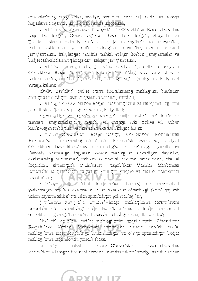 obyektlarining buxgalteriya, moliya, statistika, bank hujjatlarini va boshqa hujjatlarni oʻrganish, tahlil qilish hamda taqqoslash; davlat moliyaviy nazorati obyektlari   -   Oʻzbekiston Respublikasining respublika budjeti, Qoraqalpogʻiston Respublikasi budjeti, viloyatlar va Toshkent shahar mahalliy budjetlari, budjet mablagʻlarini taqsimlovchilar, budjet tashkilotlari va budjet mablagʻlari oluvchilar, davlat maqsadli jamgʻarmalari, belgilangan tartibda tashkil etilgan boshqa jamgʻarmalar va budjet tashkilotlarining budjetdan tashqari jamgʻarmalari; davlat tomonidan mablagʻ jalb qilish   -   aktivlarni jalb etish, bu boʻyicha Oʻzbekiston Respublikasining qarz oluvchi sifatidagi yoki qarz oluvchi- rezidentlarning kreditlarini (qarzlarini) toʻlashga kafil sifatidagi majburiyatlari yuzaga kelishi ; davlat xaridlari   -   budjet tizimi budjetlarining mablagʻlari hisobidan amalga oshiriladigan tovarlar (ishlar, xizmatlar) xaridlari; davlat qarzi   -   Oʻzbekiston Respublikasining ichki va tashqi mablagʻlarni jalb qilish natijasida vujudga kelgan majburiyatlari; daromadlar va xarajatlar smetasi   -   b udjet tashkilotlari budjetdan tashqari jamgʻarmalarining tegishli yil choragi yoki moliya yili uchun kutilayotgan tushumlari va xarajatlari aks ettiriladigan hujjat; donorlar   -   Oʻzbekiston Respublikasiga, Oʻzbekiston Respublikasi Hukumatiga, fuqarolarning oʻzini oʻzi boshqarish organlariga, faoliyati Oʻzbekiston Respublikasining qonunchiligiga zid boʻlmagan yuridik va jismoniy shaxslarga begʻaraz asosda mablagʻlar ajratadigan davlatlar, davlatlarning hukumatlari, xalqaro va chet el hukumat tashkilotlari, chet el fuqarolari, shuningdek Oʻzbekiston Respublikasi Vazirlar Mahkamasi tomonidan belgilanadigan roʻyxatga kiritilgan xalqaro va chet el nohukumat tashkilotlari; dotatsiya   -   budjet tizimi budjetlariga ularning oʻz daromadlari yetishmagan taqdirda daromadlar bilan xarajatlar oʻrtasidagi farqni qoplash uchun qaytarmaslik sharti bilan ajratiladigan pul mablagʻlari; jamlanma xarajatlar smetasi   -   budjet mablagʻlarini taqsimlovchi tomonidan oʻz tasarrufidagi budjet tashkilotlarining va budjet mablagʻlari oluvchilarning xarajatlar smetalari asosida tuziladigan xarajatlar smetasi; ikkinchi darajali budjet mablagʻlarini taqsimlovchi   -   Oʻzbekiston Respublikasi Vazirlar Mahkamasi tomonidan birinchi darajali budjet mablagʻlarini taqsimlovchilarga biriktiriladigan va oʻziga ajratiladigan budjet mablagʻlarini taqsimlovchi yuridik shaxs; umumiy fiskal balans   -   Oʻzbekiston Respublikasining konsolidatsiyalashgan budjetini hamda davlat dasturlarini amalga oshirish uchun 11 