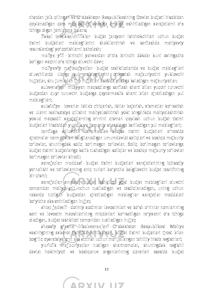 chetdan jalb qilingan va Oʻzbekiston Respublikasining Davlat budjeti hisobidan qoplanadigan qarz mablagʻlari evaziga amalga oshiriladigan xarajatlarni oʻz ichiga olgan jamlanma balans; fiskal tavakkalchiliklar   -   budjet jarayoni ishtirokchilari uchun budjet tizimi budjetlari mablagʻlarini shakllantirish va sarflashda moliyaviy resurslardagi yoʻqotishlarni baholash; moliya yili   -   birinchi yanvardan oʻttiz birinchi dekabr kuni oxirigacha boʻlgan vaqtni oʻz ichiga oluvchi davr; moliyaviy majburiyatlar   -   budjet tashkilotlarida va budjet mablagʻlari oluvchilarda ularga pul mablagʻlarini oʻtkazish majburiyatini yuklovchi hujjatlar, shu jumladan ijro hujjatlari asosida yuzaga keladigan majburiyatlar; subvensiya   -   muayyan maqsadlarga sarflash sharti bilan yuqori turuvchi budjetdan quyi turuvchi budjetga qaytarmaslik sharti bilan ajratiladigan pul mablagʻlari; subsidiya   -   tovarlar ishlab chiqarish, ishlar bajarish, xizmatlar koʻrsatish va ularni realizatsiya qilishni moliyalashtirish yoki birgalikda moliyalashtirish yoxud maqsadli xarajatlarning oʻrnini qisman qoplash uchun budjet tizimi budjetlari hisobidan yuridik va jismoniy shaxslarga beriladigan pul mablagʻlari; tartibga soluvchi daromadlar   -   budjet tizimi budjetlari oʻrtasida ajratmalar normativlari belgilanadigan umumdavlat soliqlari va boshqa majburiy toʻlovlar, shuningdek soliq boʻlmagan toʻlovlar. Soliq boʻlmagan toʻlovlarga budjet tizimi budjetlariga kelib tushadigan soliqlar va boshqa majburiy toʻlovlar boʻlmagan toʻlovlar kiradi; xarajatlar moddasi   -   budjet tizimi budjetlari xarajatlarining iqtisodiy yoʻnalishi va toʻlovlarning aniq turlari boʻyicha belgilovchi budjet tasnifining bir qismi; xarajatlar smetasi   -   budjet tashkiloti yoki budjet mablagʻlari oluvchi tomonidan moliya yili uchun tuziladigan va tasdiqlanadigan, uning uchun nazarda tutilgan budjetdan ajratiladigan mablagʻlar xarajatlar moddalari boʻyicha aks ettiriladigan hujjat; shtat jadvali   -   doimiy xodimlar lavozimlari va boʻsh oʻrinlar nomlarining soni va lavozim maoshlarining miqdorlari koʻrsatilgan roʻyxatni oʻz ichiga oladigan, budjet tashkiloti tomonidan tuziladigan hujjat; shaxsiy gʻazna hisobvaraqlari   -   Oʻzbekiston Respublikasi Moliya vazirligining axborot tizimida ochiladigan, budjet tizimi budjetlari ijrosi bilan bogʻliq operatsiyalarni aks ettirish uchun moʻljallangan tahliliy hisob registrlari; yuridik majburiyatlar   -   tuzilgan shartnomalar, shuningdek tegishli davlat hokimiyati va boshqaruv organlarining qarorlari asosida budjet 12 