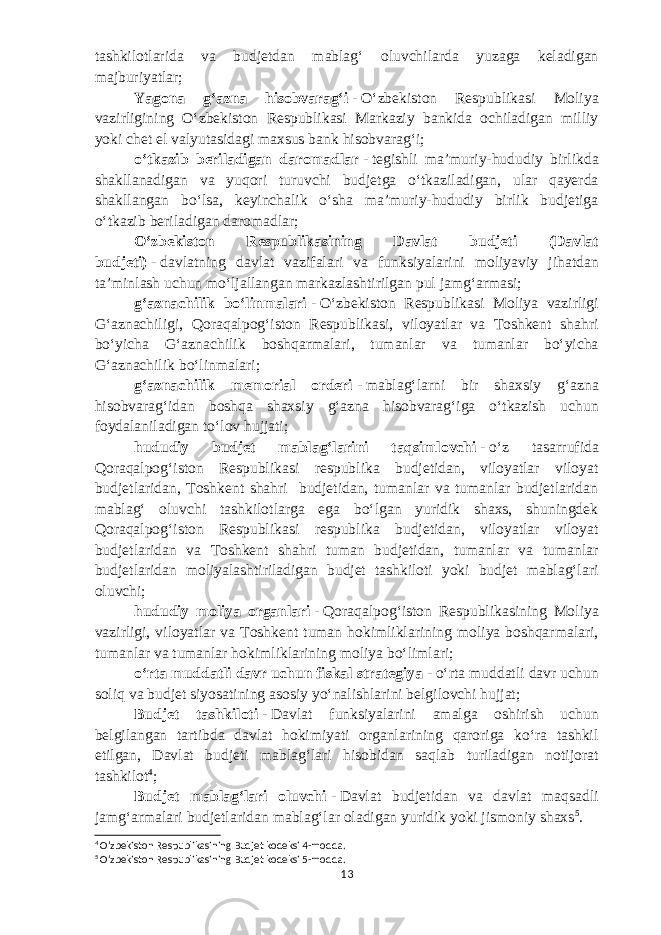 tashkilotlarida va budjetdan mablagʻ oluvchilarda yuzaga keladigan majburiyatlar; Yagona gʻazna hisobvaragʻi   -   Oʻzbekiston Respublikasi Moliya vazirligining Oʻzbekiston Respublikasi Markaziy bankida ochiladigan milliy yoki chet el valyutasidagi maxsus bank hisobvaragʻi; oʻtkazib beriladigan daromadlar   -   tegishli maʼmuriy-hududiy birlikda shakllanadigan va yuqori turuvchi budjetga oʻtkaziladigan, ular qayerda shakllangan boʻlsa, keyinchalik oʻsha maʼmuriy-hududiy birlik budjetiga oʻtkazib beriladigan daromadlar; Oʻzbekiston Respublikasining Davlat budjeti (Davlat budjeti)   -   davlatning davlat vazifalari va funksiyalarini moliyaviy jihatdan taʼminlash uchun moʻljallangan markazlashtirilgan pul jamgʻarmasi; gʻaznachilik boʻlinmalari   -   Oʻzbekiston Respublikasi Moliya vazirligi Gʻaznachiligi, Qoraqalpogʻiston Respublikasi, viloyatlar va Toshkent shahri boʻyicha Gʻaznachilik boshqarmalari, tumanlar va tumanlar boʻyicha Gʻaznachilik boʻlinmalari; gʻaznachilik memorial orderi   -   mablagʻlarni bir shaxsiy gʻazna hisobvaragʻidan boshqa shaxsiy gʻazna hisobvaragʻiga oʻtkazish uchun foydalaniladigan toʻlov hujjati; hududiy budjet mablagʻlarini taqsimlovchi   -   oʻz tasarrufida Qoraqalpogʻiston Respublikasi respublika budjetidan, viloyatlar viloyat budjetlaridan, Toshkent shahri budjetidan, tumanlar va tumanlar budjetlaridan mablagʻ oluvchi tashkilotlarga ega boʻlgan yuridik shaxs, shuningdek Qoraqalpogʻiston Respublikasi respublika budjetidan, viloyatlar viloyat budjetlaridan va Toshkent shahri tuman budjetidan, tumanlar va tumanlar budjetlaridan moliyalashtiriladigan budjet tashkiloti yoki budjet mablagʻlari oluvchi; hududiy moliya organlari   -   Qoraqalpogʻiston Respublikasining Moliya vazirligi, viloyatlar va Toshkent tuman hokimliklarining moliya boshqarmalari, tumanlar va tumanlar hokimliklarining moliya boʻlimlari; oʻrta muddatli davr uchun fiskal strategiya   -   oʻrta muddatli davr uchun soliq va budjet siyosatining asosiy yoʻnalishlarini belgilovchi hujjat; Budjet tashkiloti   -   Davlat funksiyalarini amalga oshirish uchun belgilangan tartibda davlat hokimiyati organlarining qaroriga koʻra tashkil etilgan, Davlat budjeti mablagʻlari hisobidan saqlab turiladigan notijorat tashkilot 4 ; Budjet mablagʻlari oluvchi   -   Davlat budjetidan va davlat maqsadli jamgʻarmalari budjetlaridan mablagʻlar oladigan yuridik yoki jismoniy shaxs 5 . 4 Oʻzbekiston Respublikasining Budjet kodeksi 4-modda. 5 Oʻzbekiston Respublikasining Budjet kodeksi 5-modda. 13 