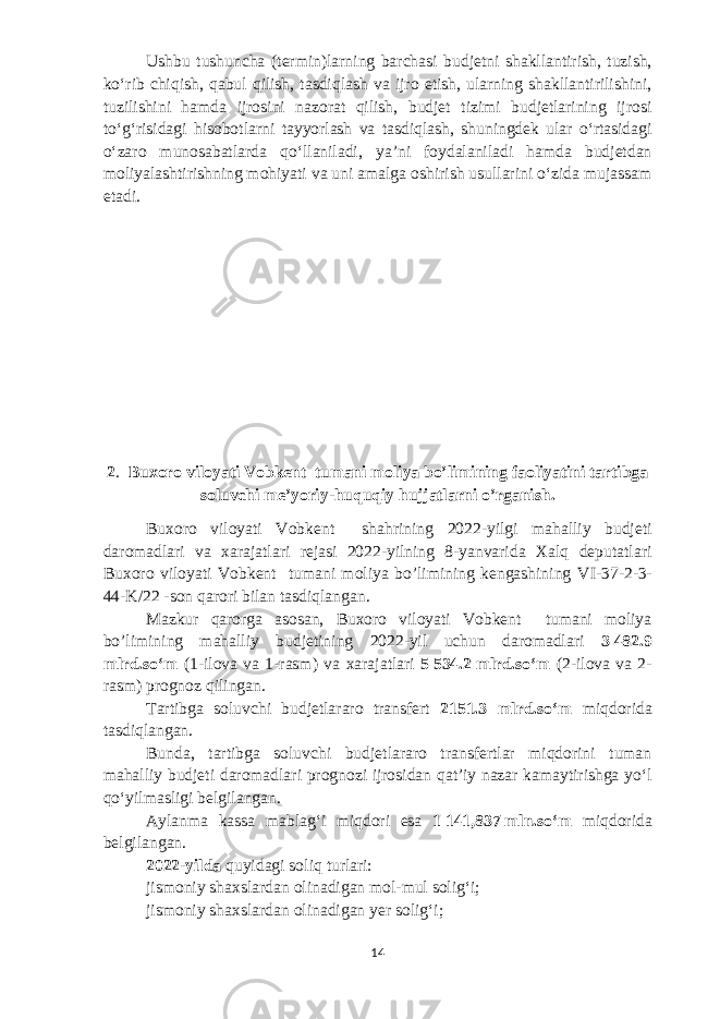 Ushbu tushuncha (termin)larning barchasi budjetni shakllantirish, tuzish, koʻrib chiqish, qabul qilish, tasdiqlash va ijro etish, ularning shakllantirilishini, tuzilishini hamda ijrosini nazorat qilish, budjet tizimi budjetlarining ijrosi toʻgʻrisidagi hisobotlarni tayyorlash va tasdiqlash, shuningdek ular oʻrtasidagi oʻzaro munosabatlarda qoʻllaniladi, yaʼni foydalaniladi hamda budjetdan moliyalashtirishning mohiyati va uni amalga oshirish usullarini oʻzida mujassam etadi. 2 .   Buxoro viloyati Vobkent tumani moliya bo’limining faoliyatini tartibga soluvchi me’yoriy-huquqiy hujjatlarni o’rganish . Buxoro viloyati Vobkent shahrining 2022-yilgi mahalliy budjeti daromadlari va xarajatlari rejasi 2022-yilning 8-yanvarida Xalq deputatlari Buxoro viloyati Vobkent tumani moliya bo’limining kengashining VI-37-2-3- 44-K/22 -son qarori bilan tasdiqlangan. Mazkur qarorga asosan, Buxoro viloyati Vobkent tumani moliya bo’limining mahalliy budjetining 2022-yil uchun daromadlari 3   482.9 mlrd.soʻm (1-ilova va 1-rasm) va xarajatlari 5   534.2   mlrd.soʻm (2-ilova va 2- rasm) prognoz qilingan. Tartibga soluvchi budjetlararo transfert 2151.3 mlrd .soʻm miqdorida tasdiqlangan. Bunda, tartibga soluvchi budjetlararo transfertlar miqdorini tuman mahalliy budjeti daromadlari prognozi ijrosidan qatʼiy nazar kamaytirishga yoʻl qoʻyilmasligi belgilangan. Aylanma kassa mablagʻi miqdori esa 1   141,837   mln.soʻm miqdorida belgilangan. 2022-yilda quyidagi soliq turlari: jismoniy shaxslardan olinadigan mol-mul soligʻi; jismoniy shaxslardan olinadigan yer soligʻi; 14 