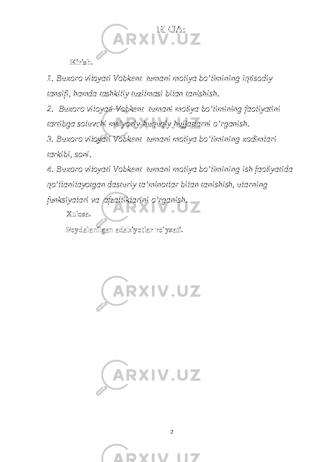 REJA: Kirish. 1 .   Buxoro viloyati Vobkent tumani moliya bo’limining iqtisodiy tansifi, hamda tashkiliy tuzilmasi bilan tanishish . 2 .   Buxoro viloyati Vobkent tumani moliya bo’limining faoliyatini tartibga soluvchi me’yoriy-huquqiy hujjatlarni o’rganish . 3 .   Buxoro viloyati Vobkent tumani moliya bo’limining xodimlari tarkibi, soni . 4 .   Buxoro viloyati Vobkent tumani moliya bo’limining ish faoliyatida qo’llanilayotgan dasturiy ta’minotlar bilan tanishish, ularning funksiyalari va afzalliklarini o’rganish . Xulosa. Foydalanilgan adabiyotlar ro`yxati. 2 