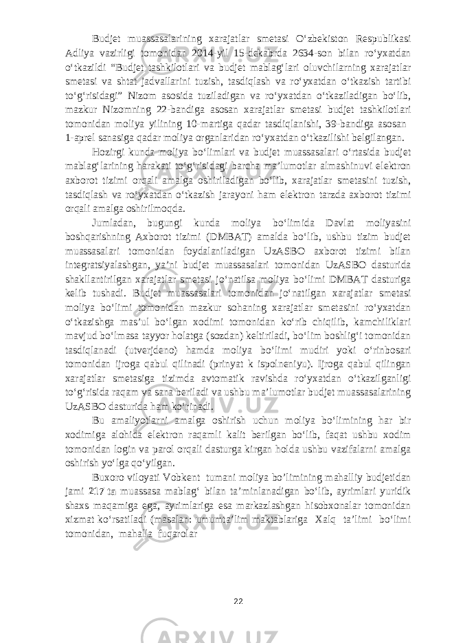 Budjet muassasalarining xarajatlar smetasi Oʻzbekiston Respublikasi Adliya vazirligi tomonidan 2014-yil 15-dekabrda 2634-son bilan roʻyxatdan oʻtkazildi “Budjet tashkilotlari va budjet mablagʻlari oluvchilarning xarajatlar smetasi va shtat jadvallarini tuzish, tasdiqlash va roʻyxatdan oʻtkazish tartibi toʻgʻrisidagi” Nizom asosida tuziladigan va roʻyxatdan oʻtkaziladigan boʻlib, mazkur Nizomning 22-bandiga asosan xarajatlar smetasi budjet tashkilotlari tomonidan moliya yilining 10-martiga qadar tasdiqlanishi, 39-bandiga asosan 1-aprel sanasiga qadar moliya organlaridan roʻyxatdan oʻtkazilishi belgilangan. Hozirgi kunda moliya boʻlimlari va budjet muassasalari oʻrtasida budjet mablagʻlarining harakati toʻgʻrisidagi barcha maʼlumotlar almashinuvi elektron axborot tizimi orqali amalga oshiriladigan boʻlib, xarajatlar smetasini tuzish, tasdiqlash va roʻyxatdan oʻtkazish jarayoni ham elektron tarzda axborot tizimi orqali amalga oshirilmoqda. Jumladan, bugungi kunda moliya boʻlimida Davlat moliyasini boshqarishning Axborot tizimi (DMBAT) amalda boʻlib, ushbu tizim budjet muassasalari tomonidan foydalaniladigan UzASBO axborot tizimi bilan integratsiyalashgan, yaʼni budjet muassasalari tomonidan UzASBO dasturida shakllantirilgan xarajatlar smetasi joʻnatilsa moliya boʻlimi DMBAT dasturiga kelib tushadi. Budjet muassasalari tomonidan joʻnatilgan xarajatlar smetasi moliya boʻlimi tomonidan mazkur sohaning xarajatlar smetasini roʻyxatdan oʻtkazishga masʼul boʻlgan xodimi tomonidan koʻrib chiqilib, kamchiliklari mavjud boʻlmasa tayyor holatga (sozdan) keltiriladi, boʻlim boshligʻi tomonidan tasdiqlanadi (utverjdeno) hamda moliya boʻlimi mudiri yoki oʻrinbosari tomonidan ijroga qabul qilinadi (prinyat k ispolneniyu). Ijroga qabul qilingan xarajatlar smetasiga tizimda avtomatik ravishda roʻyxatdan oʻtkazilganligi toʻgʻrisida raqam va sana beriladi va ushbu maʼlumotlar budjet muassasalarining UzASBO dasturida ham koʻrinadi. Bu amaliyotlarni amalga oshirish uchun moliya boʻlimining har bir xodimiga alohida elektron raqamli kalit berilgan boʻlib, faqat ushbu xodim tomonidan login va parol orqali dasturga kirgan holda ushbu vazifalarni amalga oshirish yoʻlga qoʻyilgan. Buxoro viloyati Vobkent tumani moliya bo’limining mahalliy budjetidan jami 217   ta muassasa mablagʻ bilan taʼminlanadigan boʻlib, ayrimlari yuridik shaxs maqamiga ega, ayrimlariga esa markazlashgan hisobxonalar tomonidan xizmat koʻrsatiladi (masalan: umumtaʼlim maktablariga Xalq taʼlimi boʻlimi tomonidan, mahalla fuqarolar 22 