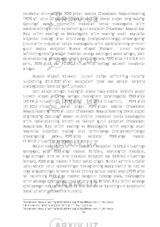 transfertlar olinmasligiga 2020-yildan boshlab Oʻzbekiston Respublikasining “2020-yil uchun Oʻzbekiston Respublikasining Davlat budjeti toʻgʻrisida”gi Qonuniga 7 asosan umumtaʼlim maktablari hamda maktabgacha taʼlim tashkilotlarining birinchi va ikkinchi guruh xarajatlari Oʻzbekiston Respublikasi Xalq taʼlimi vazirligi va Maktabgacha taʼlim vazirligi orqali respublika budjetidan mablagʻ bilan taʼminlashga (moliyalashtirilishga) oʻtkazilganligi (umumtaʼlim maktablari hamda maktabgacha taʼlim tashkilotlarining toʻrtinchi guruh boshqa xarajatlari Buxoro viloyati Vobkent tumani moliya bo’liminingmahalliy budjeti hisobidan amalga oshirilgan) sabab boʻlgan, lekin daromadlarning yetishmagan qismi mavjudligi bois 2020-yilda 47   917,8   mln soʻm , 2021-yilda esa 49   680,3   mln.soʻm lik tartibga soluvchi transfertlar olingan. Buxoro viloyati Vobkent tumani moliya bo’limining mahalliy budjetining 2019-2021-yillar xarajatlari ijrosi esa sohalar boʻyicha quyidagilardan iborat boʻlgan 8 , jumladan: Jami xarajat qilingan mablagʻlar oʻzaro hisob-kitoblar boʻyicha yuqori turuvchi viloyat budjetiga berilgan mablagʻlarni qoʻshmaganda 2019-yilda 176   274,9   mln.soʻm ni, 2020-yilda 141   392,6   mln.soʻm ni, 2021-yilda 171   607,4   mln.soʻm ni tashkil qilgan. 2020-yildan boshlab Oʻzbekiston Respublikasining “2020-yil uchun Oʻzbekiston Respublikasining Davlat budjeti toʻgʻrisida”gi Qonuniga 9 asosan umumtaʼlim maktablari hamda maktabgacha taʼlim tashkilotlarining birinchi va ikkinchi guruh xarajatlari Oʻzbekiston Respublikasi Xalq taʼlimi vazirligi va Maktabgacha taʼlim vazirligi orqali respublika budjetidan mablagʻ bilan taʼminlashga (moliyalashtirilishga) oʻtkazilganligi bois 2020-yilda xarajatlar 2019-yilga nisbatan 40   244,2   mln.soʻm ga kamaygan, jumladan: Bolalar maktabgacha taʻlim muassasalari xarajatlari 16   995,6   mln.soʻm ga kamaygan, yaʼni 2019-yilga nisbatan 20   foiz ni, b oshlangʻich maktablar, tugallanmagan oʻrta va oʻrta maktablar xarajatlari esa 63   812,0   mln.soʻm ga kamayib, 2019-yilga nisbatan 4   foiz ni tashkil qilgan. Bundan koʻrinib turibdiki ushbu sohalar uchun rejalashtirilgan mablagʻlarning asosiy qismini ish haqi va unga tenglashtirilgan toʻlovlar hamda ijtimoiy soliqlar tashkil etadi (2020-yilda ish haqlarining 2019-yilga nisbatan oshganini inobatga olsak, maktabgacha taʼlim sohasiga ajratilayotgan mablagʻlarning 80-85   foizi , Xalq taʼlimi sohasiga ajratilayotgan mablagʻlarning 96-98   foizi birinchi va ikkinchi guruh xarajatlarini tashkil qilishini aniqlashimiz mumkin). 7 Oʻzbekiston Respublikasining 09.12.2019-yildagi OʻRQ-589-son qonuni, 21-modda. 8 Barcha sohalar boʻyicha xarajatlar toʻliq tahlili ilova hujjatlarda. 9 Oʻzbekiston Respublikasining 09.12.2019-yildagi OʻRQ-589-son qonuni, 21-modda. 25 