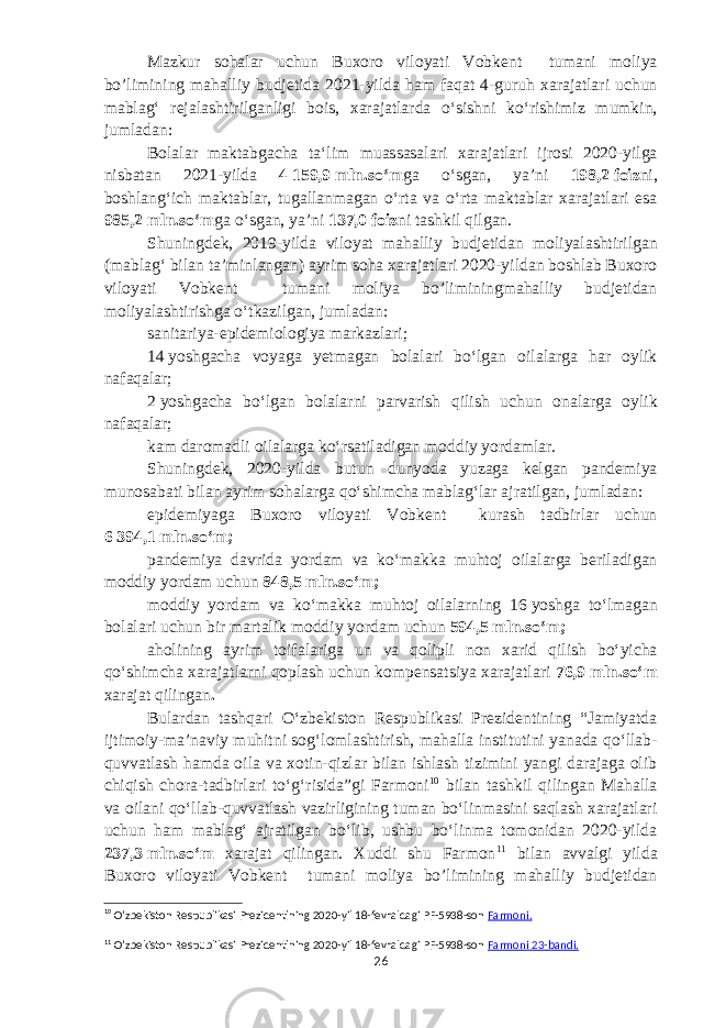 Mazkur sohalar uchun Buxoro viloyati Vobkent tumani moliya bo’limining mahalliy budjetida 2021-yilda ham faqat 4-guruh xarajatlari uchun mablagʻ rejalashtirilganligi bois, xarajatlarda oʻsishni koʻrishimiz mumkin, jumladan: Bolalar maktabgacha taʻlim muassasalari xarajatlari ijrosi 2020-yilga nisbatan 2021-yilda 4   159,9   mln.soʻm ga oʻsgan, yaʼni 198,2   foiz ni, b oshlangʻich maktablar, tugallanmagan oʻrta va oʻrta maktablar xarajatlari esa 985,2   mln.soʻm ga oʻsgan, yaʼni 137,0   foiz ni tashkil qilgan. Shuningdek, 2019-yilda viloyat mahalliy budjetidan moliyalashtirilgan (mablagʻ bilan taʼminlangan) ayrim soha xarajatlari 2020-yildan boshlab Buxoro viloyati Vobkent tumani moliya bo’liminingmahalliy budjetidan moliyalashtirishga oʻtkazilgan, jumladan: sanitariya-epidemiologiya markazlari; 14   yoshgacha voyaga yetmagan bolalari boʻlgan oilalarga har oylik nafaqalar; 2   yoshgacha boʻlgan bolalarni parvarish qilish uchun onalarga oylik nafaqalar; kam daromadli oilalarga koʻrsatiladigan moddiy yordamlar. Shuningdek, 2020-yilda butun dunyoda yuzaga kelgan pandemiya munosabati bilan ayrim sohalarga qoʻshimcha mablagʻlar ajratilgan, jumladan: e pidemiyaga Buxoro viloyati Vobkent kurash tadbirlar uchun 6   394,1   mln.soʻm; pandemiya davrida yordam va koʻmakka muhtoj oilalarga beriladigan moddiy yordam uchun 848,5   mln.soʻm; moddiy yordam va koʻmakka muhtoj oilalarning 16   yoshga toʻlmagan bolalari uchun bir martalik moddiy yordam uchun 594,5   mln.soʻm; a holining ayrim toifalariga un va qolipli non xarid qilish boʻyicha qoʻshimcha xarajatlarni qoplash uchun kompensatsiya xarajatlari 76,9   mln.soʻm xarajat qilingan . Bulardan tashqari Oʻzbekiston Respublikasi Prezidentining “Jamiyatda ijtimoiy-maʼnaviy muhitni sogʻlomlashtirish, mahalla institutini yanada qoʻllab- quvvatlash hamda oila va xotin-qizlar bilan ishlash tizimini yangi darajaga olib chiqish chora-tadbirlari toʻgʻrisida”gi Farmoni 10 bilan tashkil qilingan Mahalla va oilani qoʻllab-quvvatlash vazirligining tuman boʻlinmasini saqlash xarajatlari uchun ham mablagʻ ajratilgan boʻlib, ushbu boʻlinma tomonidan 2020-yilda 237,3   mln.soʻm xarajat qilingan. Xuddi shu Farmon 11 bilan avvalgi yilda Buxoro viloyati Vobkent tumani moliya bo’limining mahalliy budjetidan 10 Oʻzbekiston Respublikasi Prezidentining 2020-yil 18-fevraldagi PF-5938-son Farmoni. 11 Oʻzbekiston Respublikasi Prezidentining 2020-yil 18-fevraldagi PF-5938-son Farmoni 23- bandi . 26 