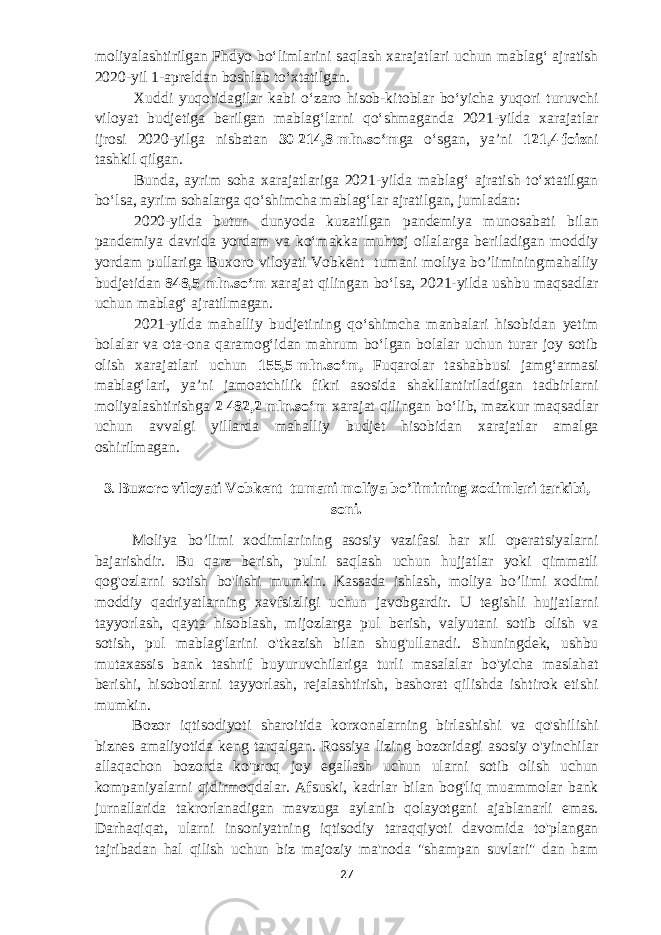 moliyalashtirilgan Fhdyo boʻlimlarini saqlash xarajatlari uchun mablagʻ ajratish 2020-yil 1-apreldan boshlab toʻxtatilgan. Xuddi yuqoridagilar kabi oʻzaro hisob-kitoblar boʻyicha yuqori turuvchi viloyat budjetiga berilgan mablagʻlarni qoʻshmaganda 2021-yilda xarajatlar ijrosi 2020-yilga nisbatan 30   214,8   mln.soʻm ga oʻsgan, yaʼni 121,4   foiz ni tashkil qilgan. Bunda, ayrim soha xarajatlariga 2021-yilda mablagʻ ajratish toʻxtatilgan boʻlsa, ayrim sohalarga qoʻshimcha mablagʻlar ajratilgan, jumladan: 2020-yilda butun dunyoda kuzatilgan pandemiya munosabati bilan pandemiya davrida yordam va koʻmakka muhtoj oilalarga beriladigan moddiy yordam pullariga Buxoro viloyati Vobkent tumani moliya bo’liminingmahalliy budjetidan 848,5   mln.soʻm xarajat qilingan boʻlsa, 2021-yilda ushbu maqsadlar uchun mablagʻ ajratilmagan. 2021-yilda mahalliy budjetining qoʻshimcha manbalari hisobidan yetim bolalar va ota-ona qaramogʻidan mahrum boʻlgan bolalar uchun turar joy sotib olish xarajatlari uchun 155,5   mln.soʻm, Fuqarolar tashabbusi jamgʻarmasi mablagʻlari, yaʼni jamoatchilik fikri asosida shakllantiriladigan tadbirlarni moliyalashtirishga 2   482,2   mln.soʻm xarajat qilingan boʻlib, mazkur maqsadlar uchun avvalgi yillarda mahalliy budjet hisobidan xarajatlar amalga oshirilmagan. 3 .   Buxoro viloyati Vobkent tumani moliya bo’limining xodimlari tarkibi, soni . Moliya bo’limi xodimlarining asosiy vazifasi har xil operatsiyalarni bajarishdir. Bu qarz berish, pulni saqlash uchun hujjatlar yoki qimmatli qog&#39;ozlarni sotish bo&#39;lishi mumkin. Kassada ishlash, moliya bo’limi xodimi moddiy qadriyatlarning xavfsizligi uchun javobgardir. U tegishli hujjatlarni tayyorlash, qayta hisoblash, mijozlarga pul berish, valyutani sotib olish va sotish, pul mablag&#39;larini o&#39;tkazish bilan shug&#39;ullanadi. Shuningdek, ushbu mutaxassis bank tashrif buyuruvchilariga turli masalalar bo&#39;yicha maslahat berishi, hisobotlarni tayyorlash, rejalashtirish, bashorat qilishda ishtirok etishi mumkin. Bozor iqtisodiyoti sharoitida korxonalarning birlashishi va qo&#39;shilishi biznes amaliyotida keng tarqalgan. Rossiya lizing bozoridagi asosiy o&#39;yinchilar allaqachon bozorda ko&#39;proq joy egallash uchun ularni sotib olish uchun kompaniyalarni qidirmoqdalar. Afsuski, kadrlar bilan bog&#39;liq muammolar bank jurnallarida takrorlanadigan mavzuga aylanib qolayotgani ajablanarli emas. Darhaqiqat, ularni insoniyatning iqtisodiy taraqqiyoti davomida to&#39;plangan tajribadan hal qilish uchun biz majoziy ma&#39;noda &#34;shampan suvlari&#34; dan ham 27 