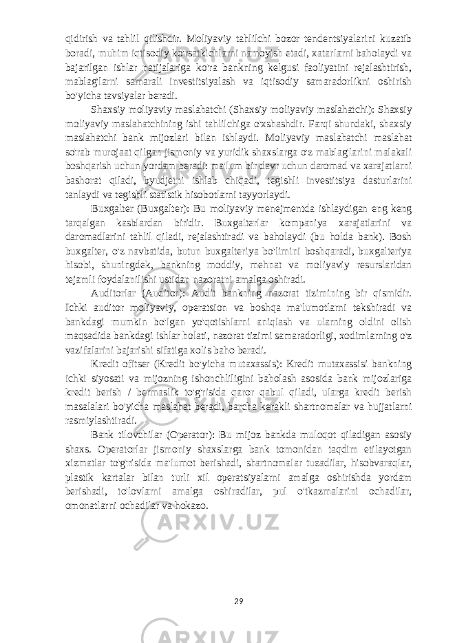 qidirish va tahlil qilishdir. Moliyaviy tahlilchi bozor tendentsiyalarini kuzatib boradi, muhim iqtisodiy ko&#39;rsatkichlarni namoyish etadi, xatarlarni baholaydi va bajarilgan ishlar natijalariga ko&#39;ra bankning kelgusi faoliyatini rejalashtirish, mablag&#39;larni samarali investitsiyalash va iqtisodiy samaradorlikni oshirish bo&#39;yicha tavsiyalar beradi. Shaxsiy moliyaviy maslahatchi (Shaxsiy moliyaviy maslahatchi): Shaxsiy moliyaviy maslahatchining ishi tahlilchiga o&#39;xshashdir. Farqi shundaki, shaxsiy maslahatchi bank mijozlari bilan ishlaydi. Moliyaviy maslahatchi maslahat so&#39;rab murojaat qilgan jismoniy va yuridik shaxslarga o&#39;z mablag&#39;larini malakali boshqarish uchun yordam beradi: ma&#39;lum bir davr uchun daromad va xarajatlarni bashorat qiladi, byudjetni ishlab chiqadi, tegishli investitsiya dasturlarini tanlaydi va tegishli statistik hisobotlarni tayyorlaydi. Buxgalter (Buxgalter): Bu moliyaviy menejmentda ishlaydigan eng keng tarqalgan kasblardan biridir. Buxgalterlar kompaniya xarajatlarini va daromadlarini tahlil qiladi, rejalashtiradi va baholaydi (bu holda bank). Bosh buxgalter, o&#39;z navbatida, butun buxgalteriya bo&#39;limini boshqaradi, buxgalteriya hisobi, shuningdek, bankning moddiy, mehnat va moliyaviy resurslaridan tejamli foydalanilishi ustidan nazoratni amalga oshiradi. Auditorlar (Auditor): Audit bankning nazorat tizimining bir qismidir. Ichki auditor moliyaviy, operatsion va boshqa ma&#39;lumotlarni tekshiradi va bankdagi mumkin bo&#39;lgan yo&#39;qotishlarni aniqlash va ularning oldini olish maqsadida bankdagi ishlar holati, nazorat tizimi samaradorligi, xodimlarning o&#39;z vazifalarini bajarishi sifatiga xolis baho beradi. Kredit ofitser (Kredit bo&#39;yicha mutaxassis): Kredit mutaxassisi bankning ichki siyosati va mijozning ishonchliligini baholash asosida bank mijozlariga kredit berish / bermaslik to&#39;g&#39;risida qaror qabul qiladi, ularga kredit berish masalalari bo&#39;yicha maslahat beradi, barcha kerakli shartnomalar va hujjatlarni rasmiylashtiradi. Bank tilovchilar (Operator): Bu mijoz bankda muloqot qiladigan asosiy shaxs. Operatorlar jismoniy shaxslarga bank tomonidan taqdim etilayotgan xizmatlar to&#39;g&#39;risida ma&#39;lumot berishadi, shartnomalar tuzadilar, hisobvaraqlar, plastik kartalar bilan turli xil operatsiyalarni amalga oshirishda yordam berishadi, to&#39;lovlarni amalga oshiradilar, pul o&#39;tkazmalarini ochadilar, omonatlarni ochadilar va hokazo. 29 