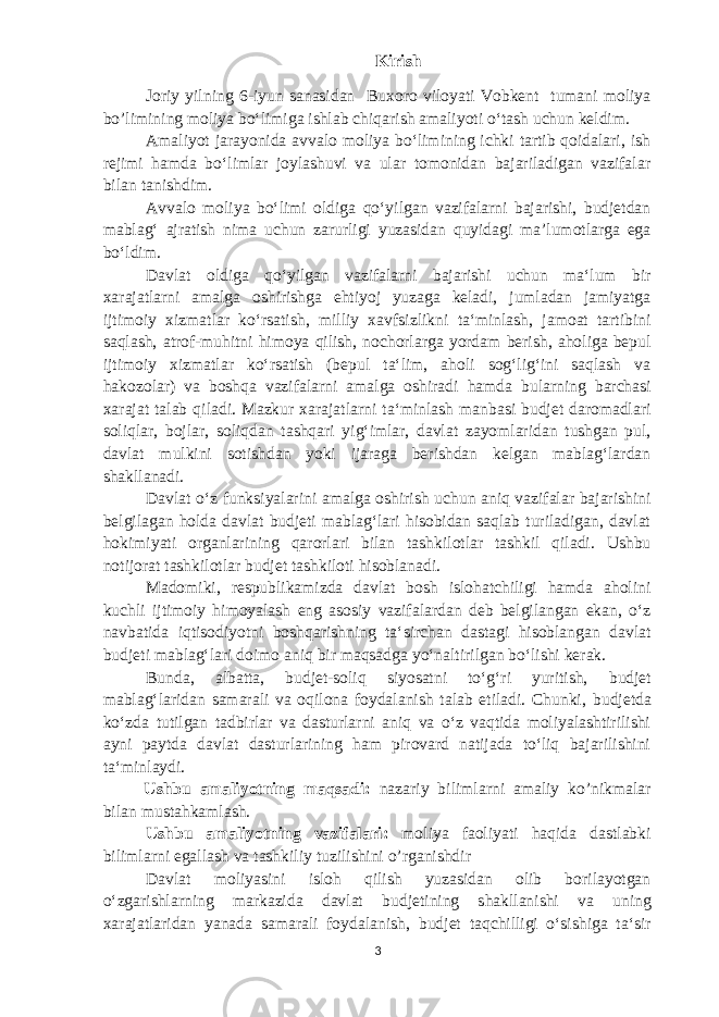 Kirish Joriy yilning 6-iyun sanasidan Buxoro viloyati Vobkent tumani moliya bo’limining moliya boʻlimiga ishlab chiqarish amaliyoti oʻtash uchun keldim. Amaliyot jarayonida avvalo moliya boʻlimining ichki tartib qoidalari, ish rejimi hamda boʻlimlar joylashuvi va ular tomonidan bajariladigan vazifalar bilan tanishdim. Avvalo moliya boʻlimi oldiga qoʻyilgan vazifalarni bajarishi, budjetdan mablagʻ ajratish nima uchun zarurligi yuzasidan quyidagi maʼlumotlarga ega boʻldim. Davlat oldiga qoʻyilgan vazifalarni bajarishi uchun maʻlum bir xarajatlarni amalga oshirishga ehtiyoj yuzaga keladi, jumladan jamiyatga ijtimoiy xizmatlar koʻrsatish, milliy xavf s izlikni taʻminlash, jamoat tartibini saqlash, atrof-muhitni himoya qilish, nochorlarga yordam berish, aholiga bepul ijtimoiy xizmatlar koʻrsatish (bepul taʻlim, aholi sogʻligʻini saqlash va hakozolar) va boshqa vazifalarni amalga oshiradi hamda bularning barchasi xarajat talab qiladi. Mazkur xarajatlarni taʻminlash manbasi budjet daromadlari soliqlar, bojlar, soliqdan tashqari yigʻimlar, davlat zayomlaridan tushgan pul, davlat mulkini sotishdan yoki ijaraga berishdan kelgan mablagʻlardan shakllanadi. Davlat oʻz funksiyalarini amalga oshirish uchun aniq vazifalar bajarishini belgilagan holda davlat budjeti mablagʻlari hisobidan saqlab turiladigan, davlat hokimiyati organlarining qarorlari bilan tashkilotlar tashkil qiladi. Ushbu notijorat tashkilotlar budjet tashkiloti hisoblanadi. Madomiki, respublikamizda davlat bosh islohatchiligi hamda aholini kuchli ijtimoiy himoyalash eng asosiy vazifalardan deb belgilangan ekan, oʻz navbatida iqtisodiyotni boshqarishning taʻsirchan dastagi hisoblangan davlat budjeti mablagʻlari doimo aniq bir maqsadga yoʻnaltirilgan boʻlishi kerak. Bunda, albatta, b udjet-soliq siyosatni toʻgʻri yuritish, b udjet mablagʻlaridan samarali va oqilona foydalanish talab etiladi. Chunki, b udjetda koʻzda tutilgan tadbirlar va dasturlarni aniq va oʻz vaqtida moliyalashtirilishi ayni paytda davlat dasturlarining ham pirovard natijada toʻliq bajarilishini taʻminlaydi. Ushbu amaliyotning maqsadi: nazariy bilimlarni amaliy ko’nikmalar bilan mustahkamlash. Ushbu amaliyotning vazifalari: moliya faoliyati haqida dastlabki bilimlarni egallash va tashkiliy tuzilishini o’rganishdir Davlat moliyasini isloh qilish yuzasidan olib borilayotgan oʻzgarishlarning markazida davlat b udjetining shakllanishi va uning xarajatlaridan yanada samarali foydalanish, b udjet taqchilligi oʻsishiga taʻsir 3 