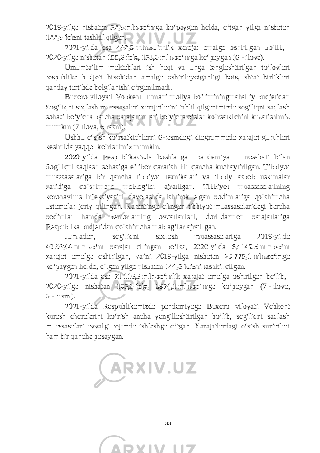 2019-yilga nisbatan 52,9   mln.soʻm ga koʻpaygan holda, oʻtgan yilga nisbatan 122,9   foiz ni tashkil qilgan. 2021-yilda esa 442,3   mln.soʻm lik xarajat amalga oshirilgan boʻlib, 2020-yilga nisbatan 155,6   foiz, 158,0   mln.soʻm ga koʻpaygan (6   -   ilova). Umumtaʼlim maktablari ish haqi va unga tenglashtirilgan toʻlovlari respublika budjeti hisobidan amalga oshirilayotganligi bois, shtat birliklari qanday tartibda belgilanishi oʻrganilmadi. Buxoro viloyati Vobkent tumani moliya bo’liminingmahalliy budjetidan Sogʻliqni saqlash muassasalari xarajatlarini tahlil qilganimizda sogʻliqni saqlash sohasi boʻyicha barcha xarajat turlari boʻyicha oʻsish koʻrsatkichini kuzatishimiz mumkin (7-ilova, 6-rasm). Ushbu oʻsish koʻrsatkichlarni 6-rasmdagi diagrammada xarajat guruhlari kesimida yaqqol koʻrishimiz mumkin. 2020-yilda Respublikasizda boshlangan pandemiya munosabati bilan Sogʻliqni saqlash sohasiga eʼtibor qaratish bir qancha kuchaytirilgan. Tibbiyot muassasalariga bir qancha tibbiyot texnikalari va tibbiy asbob uskunalar xaridiga qoʻshimcha mablagʻlar ajratilgan. Tibbiyot muassasalarining koronavirus infeksiyasini davolashda ishtirok etgan xodimlariga qoʻshimcha ustamalar joriy qilingan. Karantinga olingan tibbiyot muassasalaridagi barcha xodimlar hamda bemorlarning ovqatlanishi, dori-darmon xarajatlariga Respublika budjetidan qoʻshimcha mablagʻlar ajratilgan. Jumladan, sogʻliqni saqlash muassasalariga 2019-yilda 4 6   367,4   mln.soʻm xarajat qilingan boʻlsa, 2020-yilda 67   142,5   mln.soʻm xarajat amalga oshirilgan, yaʼni 2019-yilga nisbatan 20   775,1   mln.soʻm ga koʻpaygan holda, oʻtgan yilga nisbatan 144,8   foiz ni tashkil qilgan. 2021-yilda esa 71   116,6   mln.soʻm lik xarajat amalga oshirilgan boʻlib, 2020-yilga nisbatan 105,9   foiz, 3974,1   mln.soʻm ga koʻpaygan ( 7   -   ilova, 6   -   rasm ). 2021-yilda Respublikamizda pandemiyaga Buxoro viloyati Vobkent kurash choralarini koʻrish ancha yengillashtirilgan boʻlib, sogʻliqni saqlash muassasalari avvalgi rejimda ishlashga oʻtgan. Xarajatlardagi oʻsish surʼatlari ham bir qancha pasaygan. 33 