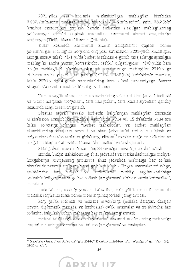 2021-yilda esa budjetda rejalashtirilgan mablagʻlar hisobidan 2   002,7   mln.soʻm tushgan boʻlsa, shundan 464,8   mln   soʻmi, yaʼni 23,2   foizi kreditor qarzdorlikni qoplash hamda budjetdan ajratilgan mablagʻlarning yetishmagan qismini qoplash maqsadida kommunal xizmat xarajatlariga sarflangan (TMRJ hisoboti ilova hujjatlarda). Yillar kesimida kommunal xizmat xarajatlarini qoplash uchun yoʻnaltirilgan mablagʻlar boʻyicha eng past koʻrsatkich 2021-yilda kuzatilgan. Bunga asosiy sabab 2021-yilda budjet hisobidan 4-guruh xarajatlariga ajratilgan mablagʻlar ancha yuqori koʻrsatkichni tashkil qilganligidur. 2020-yilda ham budjet mablagʻlari hisobidan 4-guruh xarajatlariga mablagʻlar 2019-yilga nisbatan ancha yuqori ajratilganligi (7-ilova   –   186   foiz) koʻrishimiz mumkin, lekin 2020-yilda 4-guruh xarajatlarining katta qismi pandemiyaga Buxoro viloyati Vobkent kurash tadbirlariga sarflangan. Tuman sogʻliqni saqlash muassasalarining shtat birliklari jadvali tuzilishi va ularni belgilash meʼyorlari, tarif razryadlari, tarif koeffitsiyentlari qanday asoslarda belgilanishi oʻrganildi. Shtatlar jadvali avvalo budjetda belgilangan mablagʻlar doirasida Oʻzbekiston Respublikasi Adliya vazirligida 2014-yil 15-dekabrda 2634-son bilan roʻyxatga olingan “Budjet tashkilotlari va budjet mablagʻlari oluvchilarning xarajatlar smetasi va shtat jadvallarini tuzish, tasdiqlash va roʻyxatdan oʻtkazish tartibi toʻgʻrisida”gi Nizom 13 asosida budjet tashkilotlari va budjet mablagʻlari oluvchilari tomonidan tuziladi va tasdiqlanadi. Shtat jadvali mazkur Nizomning 3-ilovasiga muvofiq shaklda tuziladi. Bunda, budjet tashkilotining shtat jadvalida va markazlashtirilgan moliya- buxgalteriya xizmatining jamlanma shtat jadvalida mehnatga haq toʻlash shartlarida nazarda tutilgan, bir yilga hisob-kitob qilingan ustamalar toʻlashga, qoʻshimcha haq toʻlash va xodimlarni moddiy ragʻbatlantirishga yoʻnaltiriladigan mehnatga haq toʻlash jamgʻarmasi alohida satrda koʻrsatiladi, masalan: mukofotlash, moddiy yordam koʻrsatish, koʻp yillik mehnati uchun bir martalik ragʻbatlantirish uchun mehnatga haq toʻlash jamgʻarmasi; koʻp yillik mehnati va maxsus unvonlarga (malaka darajasi, darajali unvon, diplomatik martaba va boshqalar) oylik ustamalar va qoʻshimcha haq toʻlashni belgilash uchun mehnatga haq toʻlash jamgʻarmasi; mehnat taʼtilidagi shaxslarning oʻrnini bosuvchi xodimlarning mehnatiga haq toʻlash uchun mehnatga haq toʻlash jamgʻarmasi va boshqalar. 13 Oʻzbekiston Respublikasi Adliya vazirligida 2014-yil 15-dekabrda 2634-son bilan roʻyxatga olingan Nizom 2-§. 23-25-bandlari. 39 