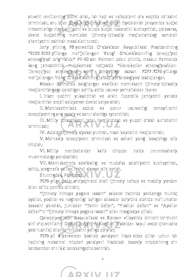 etuvchi omillarning oldini olish, ish haqi va nafaqalarni oʻz vaqtida toʻlashni taʻminlash, shu bilan birga b udjet mablagʻlaridan foydalanish jarayonida budjet intizomlariga rioya etilishini va bunda b udjet nazoratini kuchaytirish, qolaversa, davlat b udjetining mamlakat ijtimoiy-iqtisodiy rivojlanishidagi samarali ahamiyatini oshirish masalalari turadi. Joriy yilning 28-yanva r ida Oʻzbekiston Respublikasi Prezidentining “2022-2026-yillarga moʻljallangan Yangi Oʻzbekistonning taraqqiyot strategiyasi toʻgʻrisida” PF-60-son Farmoni qabul qilinib, mazkur Farmonda keng jamoatchilik muhokamasi natijasida “Harakatlar strategiyasidan- Taraqqiyot strategiyasi sari” tamoyiliga asosan 2022-2026-yillarga moʻljallangan Yangi Oʻzbekistonning taraqqiyot strategiyasi tasdiqlangan. Mazkur Farmonda belgilangan vazifalar mamlakatni ijtimoiy-iqtisodiy rivojlantirishgaga qaratilgan boʻlib, ettita ustuvor yoʻnalishdan iborat: I.   Inson qadrini yuksaltirish va erkin fuqarolik jamiyatini yanada rivojlantirish orqali xalqparvar davlat barpo etish; II.   Mamlakatimizda adolat va qonun ustuvorligi tamoyillarini taraqqiyotning eng asosiy va zarur shartiga aylantirish; III.   Milliy iqtisodiyotni jadal rivojlantirish va yuqori oʻsish surʻatlarini taʻminlash; IV.   Adolatli ijtimoiy siyosat yuritish, inson kapitalini rivojlantirish; V.   Maʻnaviy taraqqiyotni taʻminlash va sohani yangi bosqichga olib chiqish; VI.   Milliy manfaatlardan kelib chiqqan holda umumbashariy muammolarga yondashish; VII.   Mamlakatimiz xavfsizligi va mudofaa salohiyatini kuchaytirish, ochiq, pragmatik va faol tashqi siyosat olib borish. Shuningdek, Farmonda: 2026 - yilga qadar ehtiyojmand aholi ijtimoiy nafaqa va moddiy yordam bilan toʻliq qamrab olinishi; “Ijtimoiy himoya yagona reestri” axborot tizimida yordamga muhtoj ayollar, yoshlar va nogironligi boʻlgan shaxslar boʻyicha alohida maʻlumotlar bazasini yaratish, jumladan “Temir daftar”, “Yoshlar daftari” va “Ayollar daftari”ni “Ijtimoiy himoya yagona reestri” bilan integrasiya qilish; Qoraqalpogʻiston Respublikasi va Xorazm viloyatida birinchi-toʻrtinchi sinf oʻquvchilarini Davlat b udjeti mablagʻlari hisobidan bepul ovqat (nonushta yoki tushlik) bilan taʻminlashni yoʻlga qoʻyish; 2023-yil 1-yanvardan boshlab pensiyani hisob-kitob qilish uchun ish haqining maksimal miqdori pensiyani hisoblash bazaviy miqdorining oʻn barobaridan oʻn ikki barobarigacha oshirish; 4 