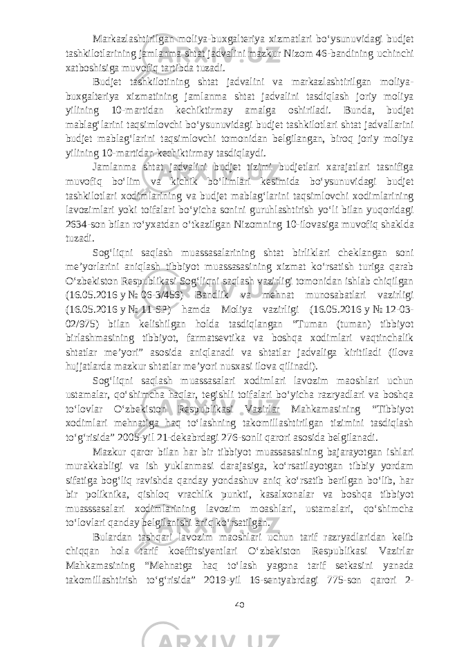 Markazlashtirilgan moliya-buxgalteriya xizmatlari boʻysunuvidagi budjet tashkilotlarining jamlanma shtat jadvalini mazkur Nizom 46-bandining uchinchi xatboshisiga muvofiq tartibda tuzadi. Budjet tashkilotining shtat jadvalini va markazlashtirilgan moliya- buxgalteriya xizmatining jamlanma shtat jadvalini tasdiqlash joriy moliya yilining 10-martidan kechiktirmay amalga oshiriladi. Bunda, budjet mablagʻlarini taqsimlovchi boʻysunuvidagi budjet tashkilotlari shtat jadvallarini budjet mablagʻlarini taqsimlovchi tomonidan belgilangan, biroq joriy moliya yilining 10-martidan kechiktirmay tasdiqlaydi. Jamlanma shtat jadvalini budjet tizimi budjetlari xarajatlari tasnifiga muvofiq boʻlim va kichik boʻlimlari kesimida boʻysunuvidagi budjet tashkilotlari xodimlarining va budjet mablagʻlarini taqsimlovchi xodimlarining lavozimlari yoki toifalari boʻyicha sonini guruhlashtirish yoʻli bilan yuqoridagi 2634-son bilan roʻyxatdan oʻtkazilgan Nizomning 10-ilovasiga muvofiq shaklda tuzadi. Sogʻliqni saqlash muassasalarining shtat birliklari cheklangan soni meʼyorlarini aniqlash tibbiyot muassasasining xizmat koʻrsatish turiga qarab Oʻzbekiston Respublikasi Sogʻliqni saqlash vazirligi tomonidan ishlab chiqilgan (16.05.2016   y   №   06-3/456) Bandlik va mehnat munosabatlari vazirligi (16.05.2016   y   №   11-SP) hamda Moliya vazirligi (16.05.2016   y   №   12-03- 02/975) bilan kelishilgan holda tasdiqlangan “Tuman (tuman) tibbiyot birlashmasining tibbiyot, farmatsevtika va boshqa xodimlari vaqtinchalik shtatlar meʼyori” asosida aniqlanadi va shtatlar jadvaliga kiritiladi (ilova hujjatlarda mazkur shtatlar meʼyori nusxasi ilova qilinadi). Sogʻliqni saqlash muassasalari xodimlari lavozim maoshlari uchun ustamalar, qoʻshimcha haqlar, tegishli toifalari boʻyicha razryadlari va boshqa toʻlovlar Oʻzbekiston Respublikasi Vazirlar Mahkamasining “Tibbiyot xodimlari mehnatiga haq toʻlashning takomillashtirilgan tizimini tasdiqlash toʻgʻrisida” 2005-yil 21-dekabrdagi 276-sonli qarori asosida belgilanadi. Mazkur qaror bilan har bir tibbiyot muassasasining bajarayotgan ishlari murakkabligi va ish yuklanmasi darajasiga, koʻrsatilayotgan tibbiy yordam sifatiga bogʻliq ravishda qanday yondashuv aniq koʻrsatib berilgan boʻlib, har bir poliknika, qishloq vrachlik punkti, kasalxonalar va boshqa tibbiyot muasssasalari xodimlarining lavozim moashlari, ustamalari, qoʻshimcha toʻlovlari qanday belgilanishi aniq koʻrsatilgan. Bulardan tashqari lavozim maoshlari uchun tarif razryadlaridan kelib chiqqan hola tarif koeffitsiyentlari Oʻzbekiston Respublikasi Vazirlar Mahkamasining “Mehnatga haq toʻlash yagona tarif setkasini yanada takomillashtirish toʻgʻrisida” 2019-yil 16-sentyabrdagi 775-son qarori 2- 40 